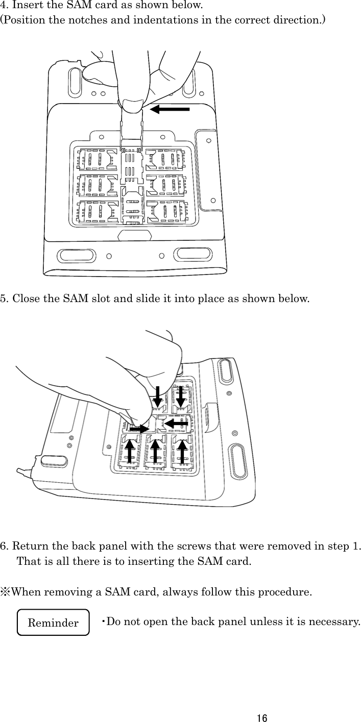 16      4. Insert the SAM card as shown below. (Position the notches and indentations in the correct direction.)                  5. Close the SAM slot and slide it into place as shown below.                6. Return the back panel with the screws that were removed in step 1.       That is all there is to inserting the SAM card.  ※When removing a SAM card, always follow this procedure.        Reminder  ・Do not open the back panel unless it is necessary.  