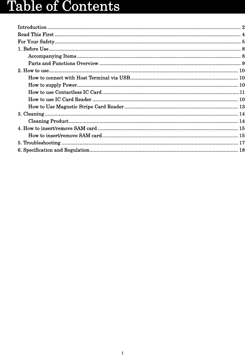 1    Table of Contents                    Introduction .......................................................................................................................................... 2 Read This First ..................................................................................................................................... 4 For Your Safety ..................................................................................................................................... 5 1. Before Use ......................................................................................................................................... 8 Accompanying Items ..................................................................................................................... 8 Parts and Functions Overview ..................................................................................................... 9 2. How to use ....................................................................................................................................... 10 How to connect with Host Terminal via USB ............................................................................. 10 How to supply Power ................................................................................................................... 10 How to use Contactless IC Card .................................................................................................. 11 How to use IC Card Reader ........................................................................................................ 10 How to Use Magnetic Stripe Card Reader ................................................................................. 13 3. Cleaning .......................................................................................................................................... 14 Cleaning Product ......................................................................................................................... 14 4. How to insert/remove SAM card .................................................................................................... 15 How to insert/remove SAM card ................................................................................................. 15 5. Troubleshooting .............................................................................................................................. 17 6. Specification and Regulation .......................................................................................................... 18    