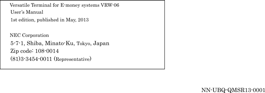 19                                             Versatile Terminal for E-money systems VRW-06 User’s Manual 1st edition, published in May, 2013  NEC Corporation 5-7-1, Shiba, Minato-Ku, Tokyo, Japan Zip code: 108-0014 (81)3-3454-0011 (Representative)     NN-UBQ-QMSR13-0001  