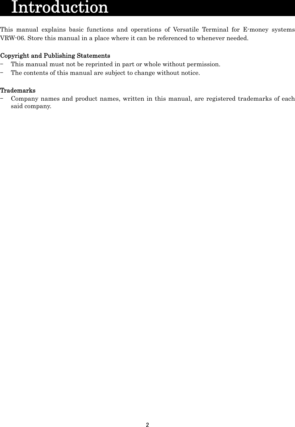 2    Introduction                       This manual explains basic functions and operations of Versatile Terminal for E-money systems VRW-06. Store this manual in a place where it can be referenced to whenever needed.  Copyright and Publishing Statements - This manual must not be reprinted in part or whole without permission. - The contents of this manual are subject to change without notice.  Trademarks - Company names and product names, written in this manual, are registered trademarks of each said company.     