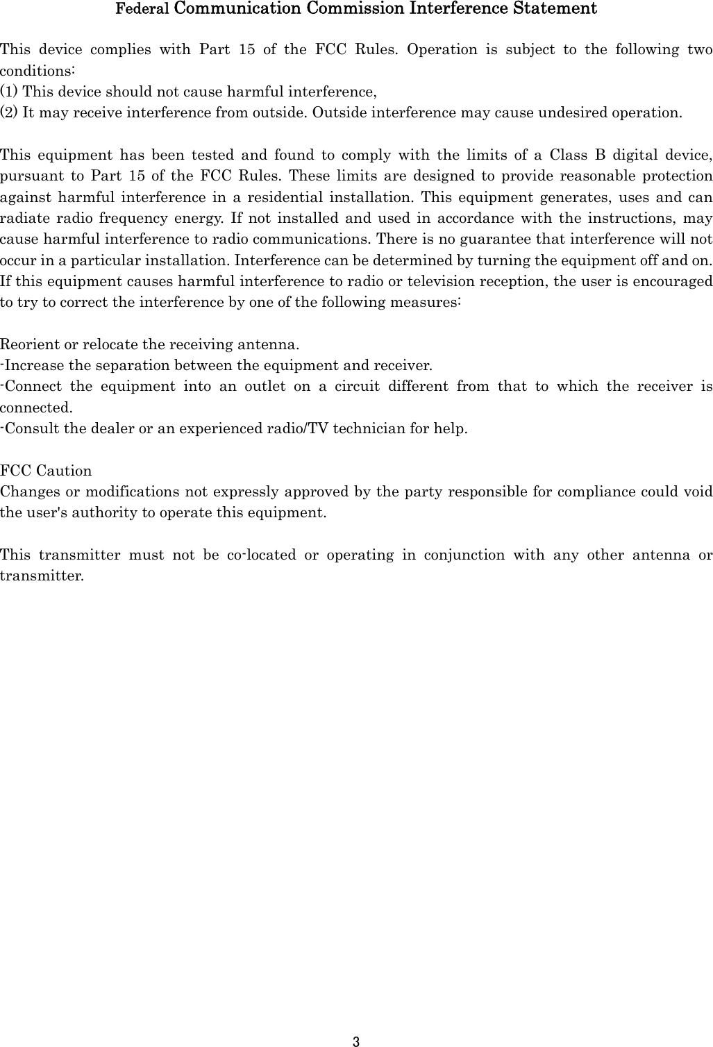 3   Federal Communication Commission Interference Statement  This device complies with Part 15 of the FCC Rules. Operation is subject to the following two conditions: (1) This device should not cause harmful interference,   (2) It may receive interference from outside. Outside interference may cause undesired operation.  This equipment has been tested and found to comply with the limits of a Class B digital device, pursuant to Part 15 of the FCC Rules. These limits are designed to provide reasonable protection against harmful interference in a residential installation. This equipment generates, uses and can radiate radio frequency energy. If not installed and used in accordance with the instructions, may cause harmful interference to radio communications. There is no guarantee that interference will not occur in a particular installation. Interference can be determined by turning the equipment off and on. If this equipment causes harmful interference to radio or television reception, the user is encouraged to try to correct the interference by one of the following measures:  Reorient or relocate the receiving antenna. -Increase the separation between the equipment and receiver. -Connect the equipment into an outlet on a circuit different from that to which the receiver is connected. -Consult the dealer or an experienced radio/TV technician for help.  FCC Caution Changes or modifications not expressly approved by the party responsible for compliance could void the user&apos;s authority to operate this equipment.  This transmitter must not be co-located or operating in conjunction with any other antenna or transmitter.    