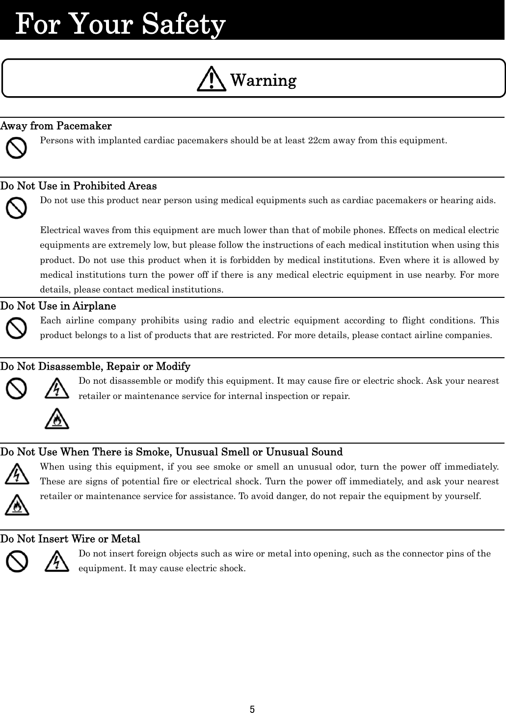 5      For Your Safety                          Away from Pacemaker  Persons with implanted cardiac pacemakers should be at least 22cm away from this equipment.  Do Not Use in Prohibited Areas  Do not use this product near person using medical equipments such as cardiac pacemakers or hearing aids. Electrical waves from this equipment are much lower than that of mobile phones. Effects on medical electric equipments are extremely low, but please follow the instructions of each medical institution when using this product. Do not use this product when it is forbidden by medical institutions. Even where it is allowed by medical institutions turn the power off if there is any medical electric equipment in use nearby. For more details, please contact medical institutions. Do Not Use in Airplane  Each airline company prohibits using radio and electric equipment according to flight conditions. This product belongs to a list of products that are restricted. For more details, please contact airline companies.  Do Not Disassemble, Repair or Modify    Do not disassemble or modify this equipment. It may cause fire or electric shock. Ask your nearest retailer or maintenance service for internal inspection or repair.  Do Not Use When There is Smoke, Unusual Smell or Unusual Sound     When using this equipment, if you see smoke or smell an unusual odor, turn the power off immediately. These are signs of potential fire or electrical shock. Turn the power off immediately, and ask your nearest retailer or maintenance service for assistance. To avoid danger, do not repair the equipment by yourself.  Do Not Insert Wire or Metal   Do not insert foreign objects such as wire or metal into opening, such as the connector pins of the equipment. It may cause electric shock.  Warning 