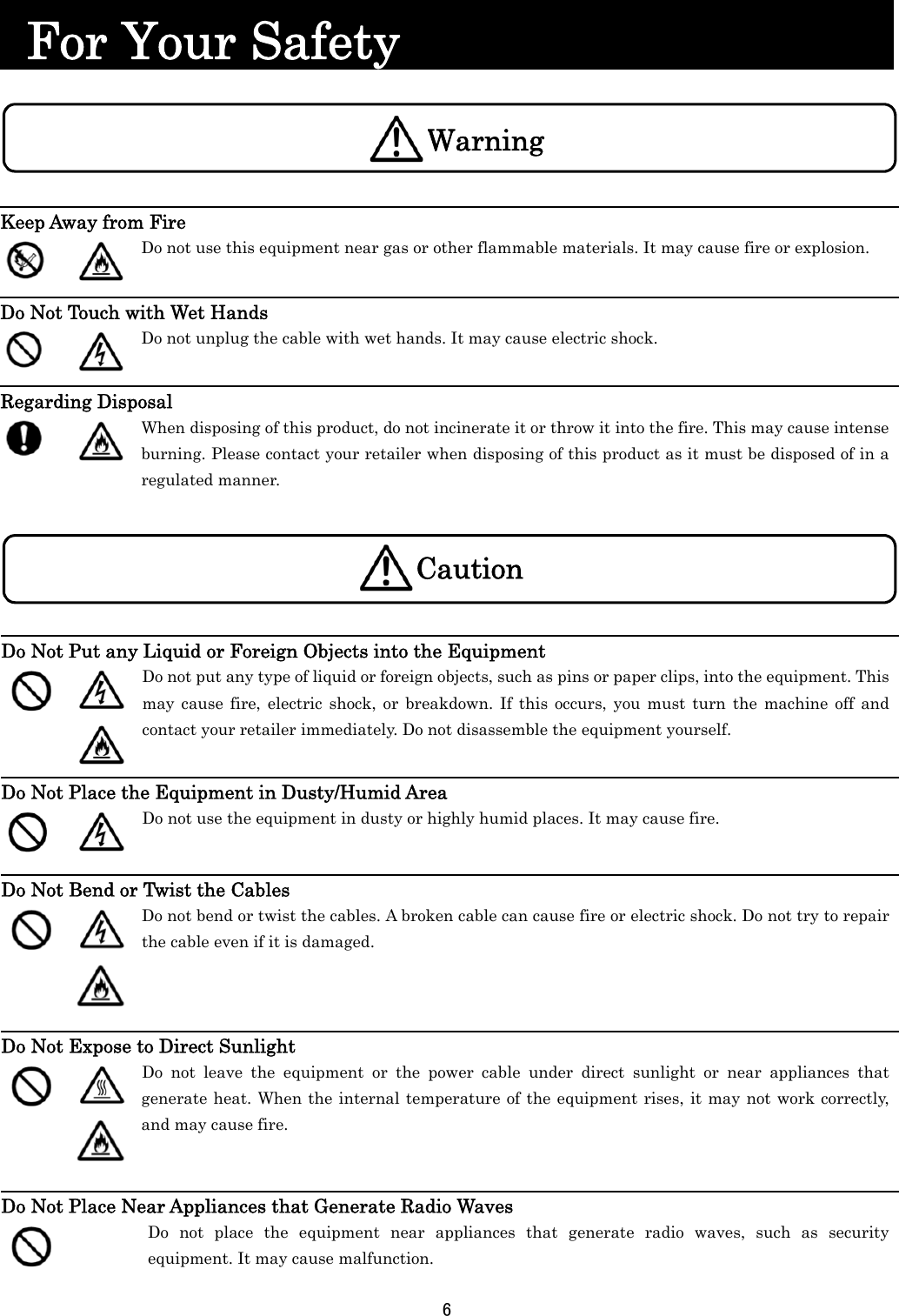 6    For Your Safety                              Keep Away from Fire   Do not use this equipment near gas or other flammable materials. It may cause fire or explosion.  Do Not Touch with Wet Hands   Do not unplug the cable with wet hands. It may cause electric shock.  Regarding Disposal   When disposing of this product, do not incinerate it or throw it into the fire. This may cause intense burning. Please contact your retailer when disposing of this product as it must be disposed of in a regulated manner. Do Not Put any Liquid or Foreign Objects into the Equipment       Do not put any type of liquid or foreign objects, such as pins or paper clips, into the equipment. This may cause fire, electric shock, or breakdown. If this occurs, you must turn the machine off and contact your retailer immediately. Do not disassemble the equipment yourself.  Do Not Place the Equipment in Dusty/Humid Area   Do not use the equipment in dusty or highly humid places. It may cause fire.  Do Not Bend or Twist the Cables    Do not bend or twist the cables. A broken cable can cause fire or electric shock. Do not try to repair the cable even if it is damaged.   Do Not Expose to Direct Sunlight      Do not leave the equipment or the power cable under direct sunlight or near appliances that generate heat. When the internal temperature of the equipment rises, it may not work correctly, and may cause fire.  Do Not Place Near Appliances that Generate Radio Waves  Do not place the equipment near appliances that generate radio waves, such as security equipment. It may cause malfunction. WarningCaution 