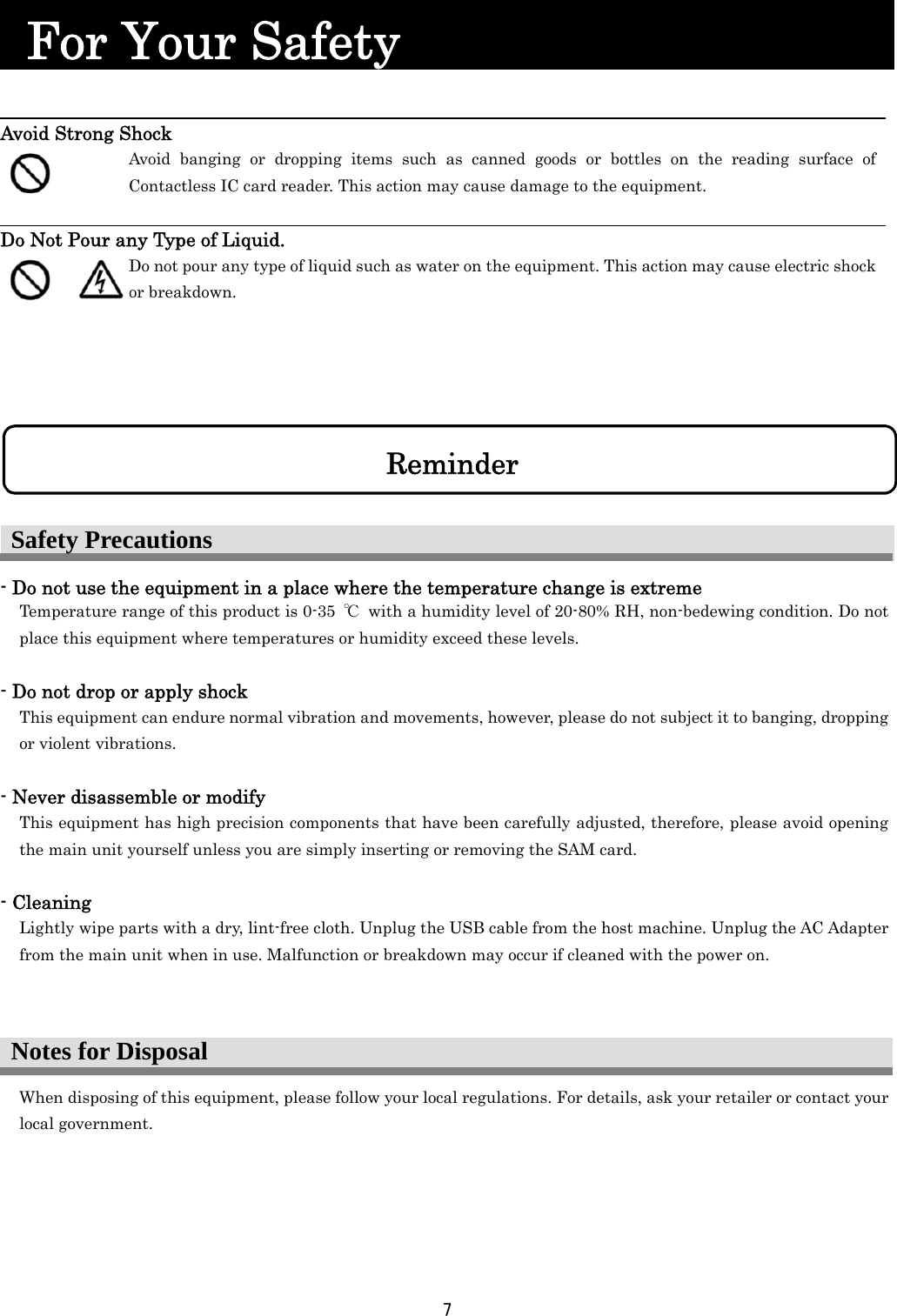 7   Notes for Disposal  For Your Safety                                    Avoid Strong Shock   Avoid banging or dropping items such as canned goods or bottles on the reading surface of Contactless IC card reader. This action may cause damage to the equipment.  Do Not Pour any Type of Liquid.    Do not pour any type of liquid such as water on the equipment. This action may cause electric shock or breakdown.  - Do not use the equipment in a place where the temperature change is extreme           Temperature range of this product is 0-35  ℃  with a humidity level of 20-80% RH, non-bedewing condition. Do not place this equipment where temperatures or humidity exceed these levels.  - Do not drop or apply shock       This equipment can endure normal vibration and movements, however, please do not subject it to banging, dropping or violent vibrations.    - Never disassemble or modify This equipment has high precision components that have been carefully adjusted, therefore, please avoid opening the main unit yourself unless you are simply inserting or removing the SAM card.          - Cleaning Lightly wipe parts with a dry, lint-free cloth. Unplug the USB cable from the host machine. Unplug the AC Adapter from the main unit when in use. Malfunction or breakdown may occur if cleaned with the power on.      When disposing of this equipment, please follow your local regulations. For details, ask your retailer or contact your local government.    Safety Precautions Reminder 