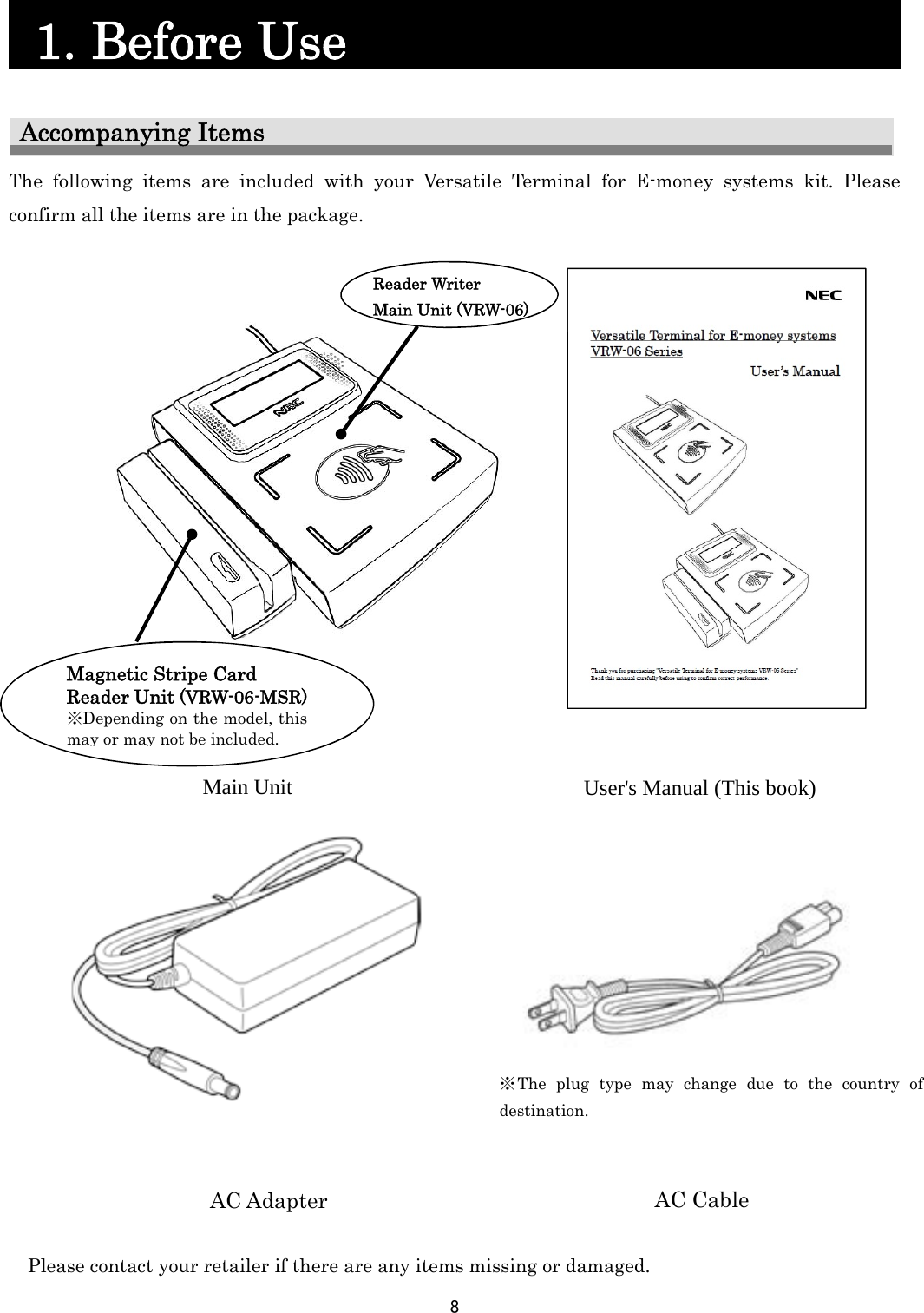 8     1. Before Use                    Accompanying Items The following items are included with your Versatile Terminal for E-money systems kit. Please confirm all the items are in the package.                                        Please contact your retailer if there are any items missing or damaged.   User&apos;s Manual (This book) Main Unit  Reader Writer      Main Unit (VRW-06)    AC Cable AC Adapter ※The plug type may change due to the country of destination. Magnetic Stripe Card Reader Unit (VRW-06-MSR) ※Depending on the model, this may or may not be included. 