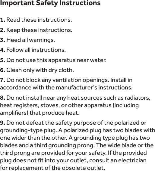 Important Safety Instructions1. Read these instructions.2. Keep these instructions.3. Heed all warnings.4. Follow all instructions.5. Do not use this apparatus near water.6. Clean only with dry cloth.7. Do not block any ventilation openings. Install in accordance with the manufacturer’s instructions.8. Do not install near any heat sources such as radiators, heat registers, stoves, or other apparatus (including 9.one wider than the other. A grounding type plug has two blades and a third grounding prong. The wide blade or the third prong are provided for your safety. If the provided  for replacement of the obsolete outlet.