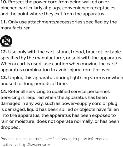 10. Protect the power cord from being walked on or pinched particularly at plugs, convenience receptacles, and the point where they exit from the apparatus.11.manufacturer.12. Use only with the cart, stand, tripod, bracket, or table When a cart is used, use caution when moving the cart/apparatus combination to avoid injury from tip-over.13. Unplug this apparatus during lightning storms or when unused for long periods of time.14.Servicing is required when the apparatus has been damaged in any way, such as power-supply cord or plug is damaged, liquid has been spilled or objects have fallen into the apparatus, the apparatus has been exposed to rain or moisture, does not operate normally, or has been dropped.Product usage guidelines, speciﬁcations and support information available at http://www.ouya.tv