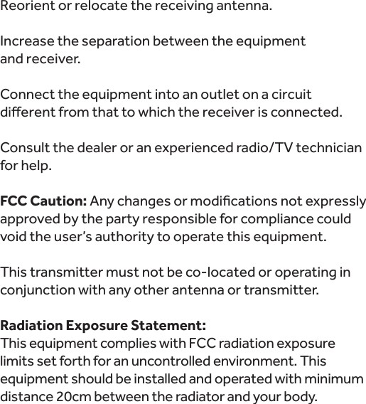 Reorient or relocate the receiving antenna.Increase the separation between the equipment  and receiver.Connect the equipment into an outlet on a circuit Consult the dealer or an experienced radio/TV technician for help. FCC Caution:approved by the party responsible for compliance could void the user’s authority to operate this equipment. This transmitter must not be co-located or operating in conjunction with any other antenna or transmitter.Radiation Exposure Statement:This equipment complies with FCC radiation exposure limits set forth for an uncontrolled environment. This equipment should be installed and operated with minimum distance 20cm between the radiator and your body. 