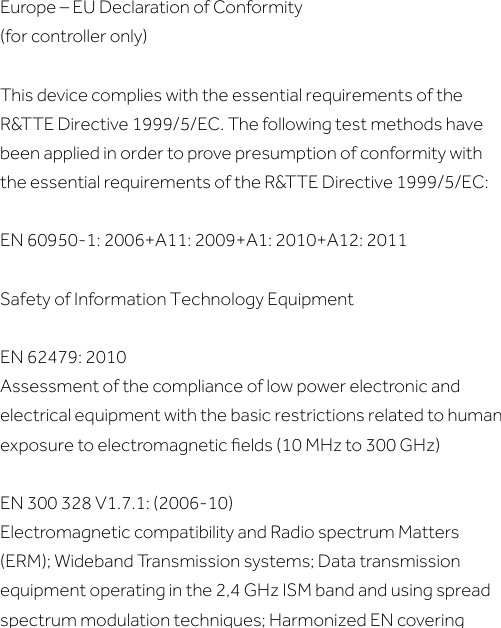 Europe – EU Declaration of Conformity(for controller only)This device complies with the essential requirements of the R&amp;TTE Directive 1999/5/EC. The following test methods have been applied in order to prove presumption of conformity with the essential requirements of the R&amp;TTE Directive 1999/5/EC:EN 60950-1: 2006+A11: 2009+A1: 2010+A12: 2011Safety of Information Technology EquipmentEN 62479: 2010Assessment of the compliance of low power electronic and electrical equipment with the basic restrictions related to human exposure to electromagnetic ﬁelds (10 MHz to 300 GHz)EN 300 328 V1.7.1: (2006-10)Electromagnetic compatibility and Radio spectrum Matters (ERM); Wideband Transmission systems; Data transmission equipment operating in the 2,4 GHz ISM band and using spread spectrum modulation techniques; Harmonized EN covering 