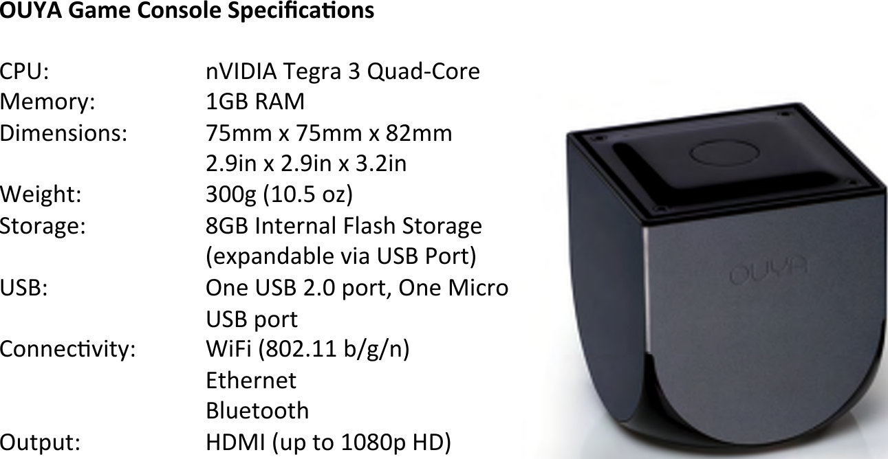 OUYA&amp;Game&amp;Console&amp;Speciﬁca,ons&amp;!-J*O! !!!.E@&gt;@,!D%;34!F!PH45B-&apos;3%!?%&amp;&apos;3QO!! !!&quot;RS!$,?!&gt;7&amp;%./7&apos;./O! ! !TL&amp;&amp;!U!TL&amp;&amp;!U!V&lt;&amp;&amp;!!!!!!&lt;#W7.!U!&lt;#W7.!U!F#&lt;7.!X%7;Y2O! ! !!FZZ;![&quot;Z#L!&apos;\]!^2&apos;34;%O! ! !!VRS!@.2%3.40!N04/Y!^2&apos;34;%!!!!![%U94.54A0%!(74!*^S!J&apos;32]!*^SO! !!!).%!*^S!&lt;#Z!9&apos;321!).%!?763&apos;!!!!!*^S!9&apos;32!-&apos;..%6C(72QO! ! !X7N7![VZ&lt;#&quot;&quot;!A_;_.]!`2Y%3.%2!S0H%2&apos;&apos;2Y!)H29H2O! ! !!=&gt;?@![H9!2&apos;!&quot;ZVZ9!=&gt;]!