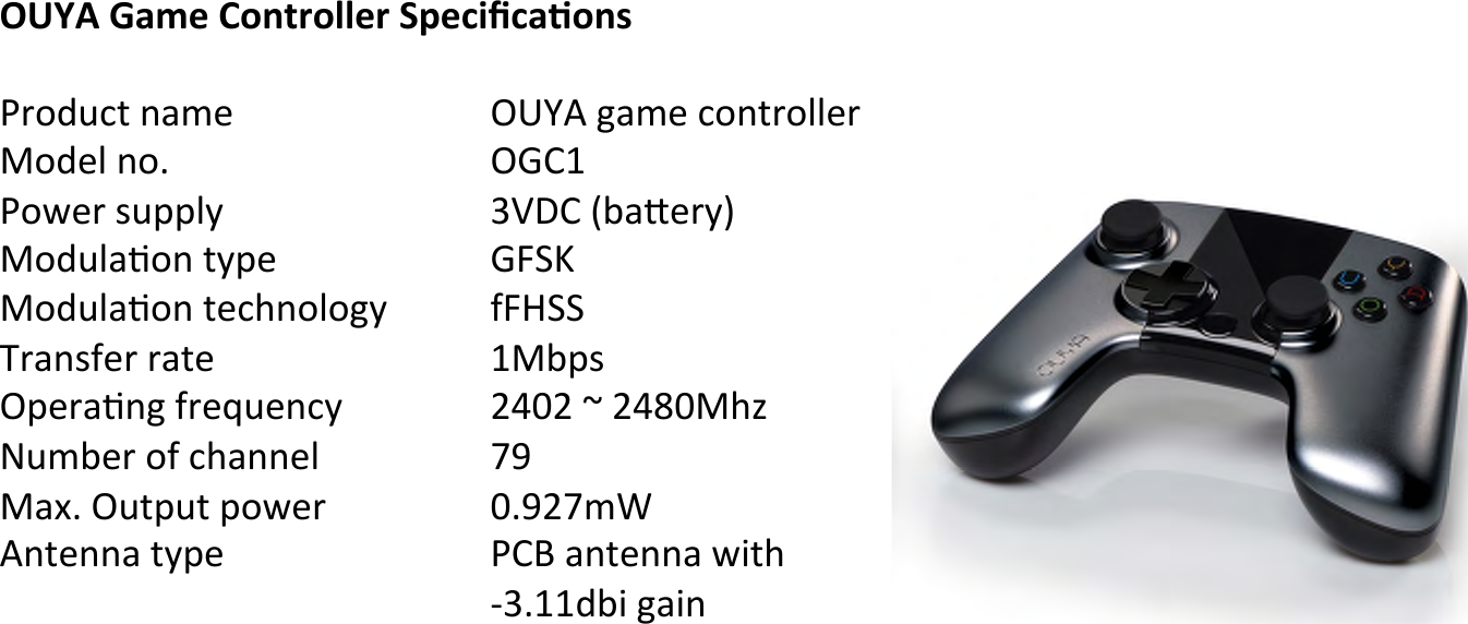 OUYA&amp;Game&amp;Controller&amp;Speciﬁca,ons&amp;!J3&apos;5H62!.4&amp;%! !!!)*+,!;4&amp;%!6&apos;.23&apos;00%3 !!?&apos;5%0!.&apos;# ! !!!)R-&quot; !!J&apos;G%3!/H990Q !!!!FE&gt;-![A4K%3Q]!!?&apos;5H04C&apos;.!2Q9% ! !!RN^a !!?&apos;5H04C&apos;.!2%6Y.&apos;0&apos;;Q ! !8N=^^ !!D34./8%3!342% ! !!!&quot;?A9/ !!)9%34C.;!83%bH%.6Q ! !&lt;IZ&lt;!c!&lt;IVZ?Y\ !!dH&amp;A%3!&apos;8!6Y4..%0! !!TW !!?4U#!)H29H2!9&apos;G%3! !!Z#W&lt;T&amp;X!!,.2%..4!2Q9% ! !!!J-S!4.2%..4!G72Y!!!!!!!BF#&quot;&quot;5A7!;47. !!