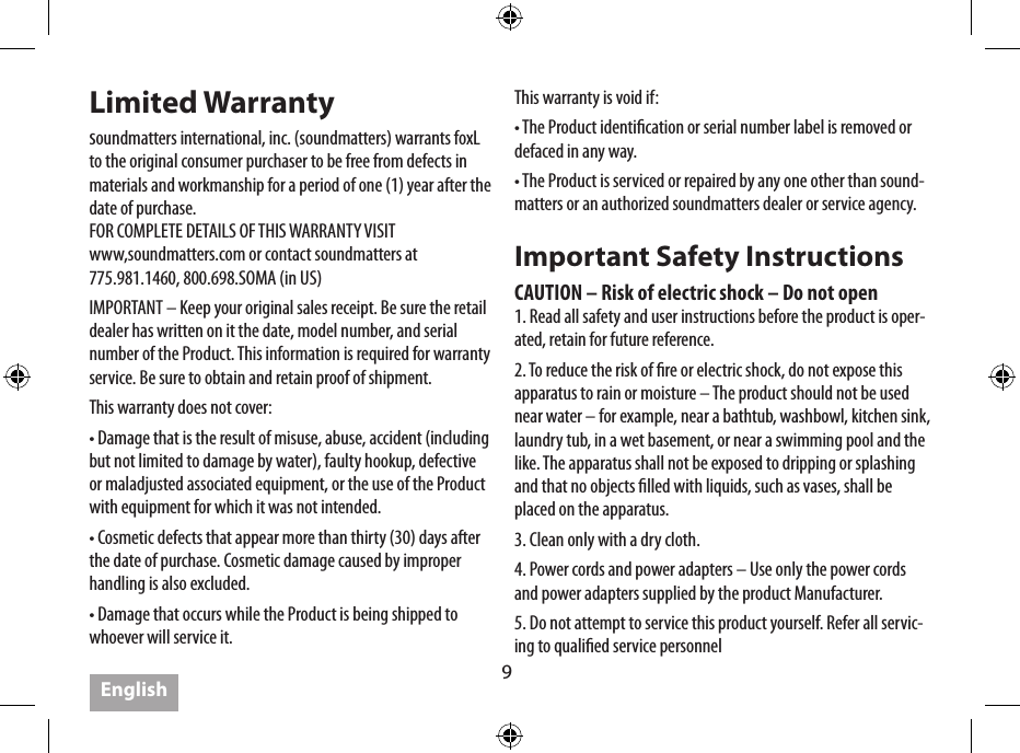 9Limited Warrantysoundmatters international, inc. (soundmatters) warrants foxL to the original consumer purchaser to be free from defects in materials and workmanship for a period of one (1) year after the date of purchase. FOR COMPLETE DETAILS OF THIS WARRANTY VISIT www,soundmatters.com or contact soundmatters at 775.981.1460, 800.698.SOMA (in US)IMPORTANT – Keep your original sales receipt. Be sure the retail dealer has written on it the date, model number, and serial number of the Product. This information is required for warranty service. Be sure to obtain and retain proof of shipment.This warranty does not cover:• Damage that is the result of misuse, abuse, accident (including but not limited to damage by water), faulty hookup, defective or maladjusted associated equipment, or the use of the Product with equipment for which it was not intended.• Cosmetic defects that appear more than thirty (30) days after the date of purchase. Cosmetic damage caused by improper handling is also excluded.• Damage that occurs while the Product is being shipped to whoever will service it. This warranty is void if:• The Product identication or serial number label is removed or defaced in any way.• The Product is serviced or repaired by any one other than sound-matters or an authorized soundmatters dealer or service agency.Important Safety InstructionsCAUTION – Risk of electric shock – Do not open1. Read all safety and user instructions before the product is oper-ated, retain for future reference.2. To reduce the risk of re or electric shock, do not expose this apparatus to rain or moisture – The product should not be used near water – for example, near a bathtub, washbowl, kitchen sink, laundry tub, in a wet basement, or near a swimming pool and the like. The apparatus shall not be exposed to dripping or splashing and that no objects lled with liquids, such as vases, shall be placed on the apparatus.3. Clean only with a dry cloth.4. Power cords and power adapters – Use only the power cords and power adapters supplied by the product Manufacturer.  5. Do not attempt to service this product yourself. Refer all servic-ing to qualied service personnelEnglish