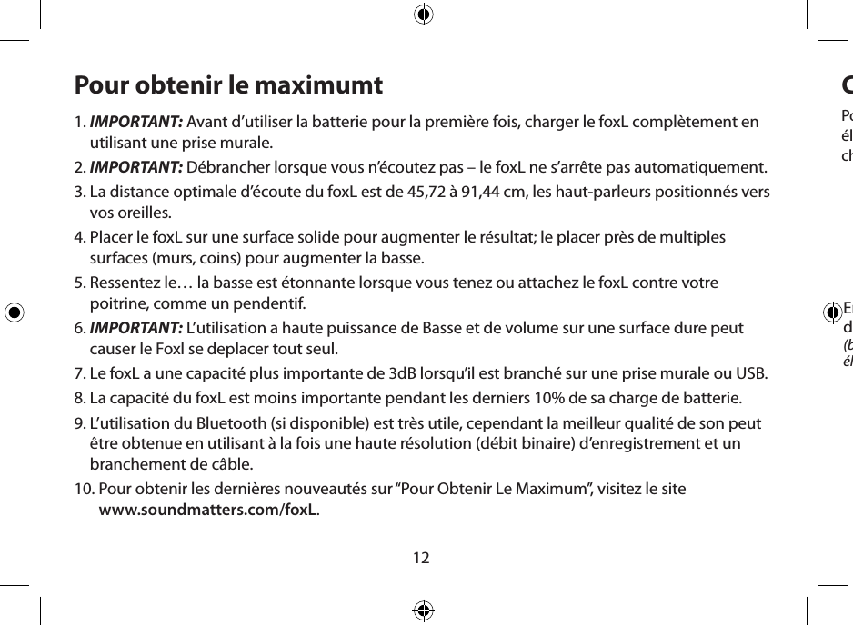 12Pour obtenir le maximumt1.  IMPORTANT: Avant d’utiliser la batterie pour la première fois, charger le foxL complètement en utilisant une prise murale.2.  IMPORTANT: Débrancher lorsque vous n’écoutez pas – le foxL ne s’arrête pas automatiquement.3.  La distance optimale d’écoute du foxL est de 45,72 à 91,44 cm, les haut-parleurs positionnés vers vos oreilles.4.  Placer le foxL sur une surface solide pour augmenter le résultat; le placer près de multiples surfaces (murs, coins) pour augmenter la basse.5.  Ressentez le… la basse est étonnante lorsque vous tenez ou attachez le foxL contre votre poitrine, comme un pendentif.6.  IMPORTANT: L’utilisation a haute puissance de Basse et de volume sur une surface dure peut causer le Foxl se deplacer tout seul.7.  Le foxL a une capacité plus importante de 3dB lorsqu’il est branché sur une prise murale ou USB.8.  La capacité du foxL est moins importante pendant les derniers 10% de sa charge de batterie.9.  L’utilisation du Bluetooth (si disponible) est très utile, cependant la meilleur qualité de son peut être obtenue en utilisant à la fois une haute résolution (débit binaire) d’enregistrement et un branchement de câble.10.  Pour obtenir les dernières nouveautés sur “Pour Obtenir Le Maximum”, visitez le site  www.soundmatters.com/foxL.Chargement de batterie et Utilisation de l’AlimentationPour le CHARGEMENT INITIAL, utilisez la prise murale de Courant Alternatif et le cordon d’alimentation électrique du foxL. Charger pendant un minimum de 4 heures (jusqu’à que le DEL devienne vert). Les chargements suivants, en utilisant l’alimentation électrique, ne demanderont qu’1 heure environ.Entrée  d’alimentation électrique  (brancher à une alimentation électrique murale de 5V et au foxL)