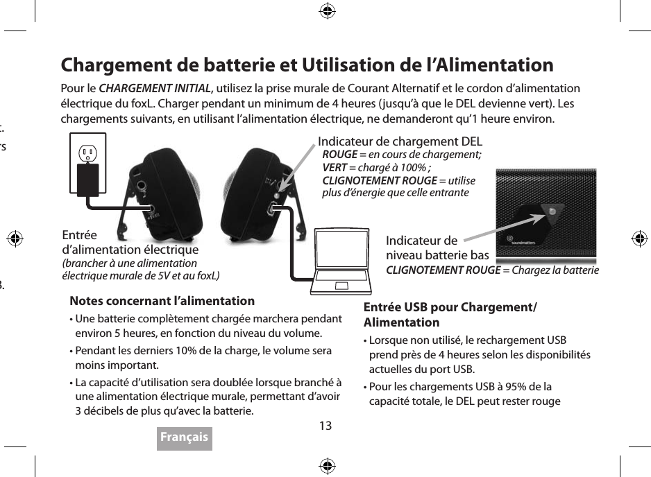 13Pour obtenir le maximumt1.  IMPORTANT: Avant d’utiliser la batterie pour la première fois, charger le foxL complètement en utilisant une prise murale.2.  IMPORTANT: Débrancher lorsque vous n’écoutez pas – le foxL ne s’arrête pas automatiquement.3.  La distance optimale d’écoute du foxL est de 45,72 à 91,44 cm, les haut-parleurs positionnés vers vos oreilles.4.  Placer le foxL sur une surface solide pour augmenter le résultat; le placer près de multiples surfaces (murs, coins) pour augmenter la basse.5.  Ressentez le… la basse est étonnante lorsque vous tenez ou attachez le foxL contre votre poitrine, comme un pendentif.6.  IMPORTANT: L’utilisation a haute puissance de Basse et de volume sur une surface dure peut causer le Foxl se deplacer tout seul.7.  Le foxL a une capacité plus importante de 3dB lorsqu’il est branché sur une prise murale ou USB.8.  La capacité du foxL est moins importante pendant les derniers 10% de sa charge de batterie.9.  L’utilisation du Bluetooth (si disponible) est très utile, cependant la meilleur qualité de son peut être obtenue en utilisant à la fois une haute résolution (débit binaire) d’enregistrement et un branchement de câble.10.  Pour obtenir les dernières nouveautés sur “Pour Obtenir Le Maximum”, visitez le site  www.soundmatters.com/foxL.Chargement de batterie et Utilisation de l’AlimentationEntrée USB pour Chargement/Alimentation •  Lorsque non utilisé, le rechargement USB prend près de 4 heures selon les disponibilités actuelles du port USB.•  Pour les chargements USB à 95% de la  capacité totale, le DEL peut rester rougeNotes concernant l’alimentation•  Une batterie complètement chargée marchera pendant environ 5 heures, en fonction du niveau du volume.•  Pendant les derniers 10% de la charge, le volume sera moins important.•  La capacité d’utilisation sera doublée lorsque branché à une alimentation électrique murale, permettant d’avoir 3 décibels de plus qu’avec la batterie.Pour le CHARGEMENT INITIAL, utilisez la prise murale de Courant Alternatif et le cordon d’alimentation électrique du foxL. Charger pendant un minimum de 4 heures (jusqu’à que le DEL devienne vert). Les chargements suivants, en utilisant l’alimentation électrique, ne demanderont qu’1 heure environ.FrançaisEntrée  d’alimentation électrique  (brancher à une alimentation électrique murale de 5V et au foxL)Indicateur de chargement DELROUGE = en cours de chargement;VERT = chargé à 100% ;CLIGNOTEMENT ROUGE = utilise  plus d’énergie que celle entranteIndicateur de  niveau batterie bas CLIGNOTEMENT ROUGE = Chargez la batterie