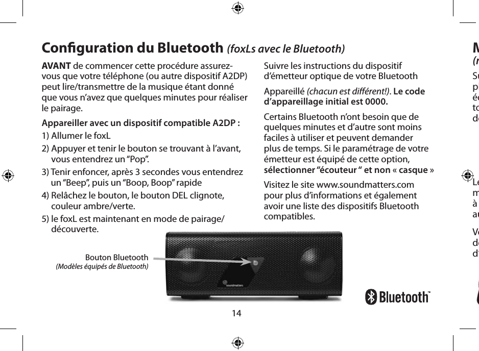 14AVANT de commencer cette procédure assurez-vous que votre téléphone (ou autre dispositif A2DP) peut lire/transmettre de la musique étant donné que vous n’avez que quelques minutes pour réaliser le pairage.Appareiller avec un dispositif compatible A2DP :1) Allumer le foxL 2)  Appuyer et tenir le bouton se trouvant à l’avant, vous entendrez un “Pop”. 3)  Tenir enfoncer, après 3 secondes vous entendrez un “Beep”, puis un “Boop, Boop” rapide4)  Relâchez le bouton, le bouton DEL clignote, couleur ambre/verte. 5)  le foxL est maintenant en mode de pairage/découverte.Bouton Bluetooth (Modèles équipés de Bluetooth)Conguration du Bluetooth (foxLs avec le Bluetooth)Suivre les instructions du dispositif d’émetteur optique de votre BluetoothAppareillé (chacun est diérent!). Le code d’appareillage initial est 0000.Certains Bluetooth n’ont besoin que de quelques minutes et d’autre sont moins faciles à utiliser et peuvent demander plus de temps. Si le paramétrage de votre émetteur est équipé de cette option, sélectionner “écouteur “ et non « casque »Visitez le site www.soundmatters.com pour plus d’informations et également avoir une liste des dispositifs Bluetooth compatibles.Microphone intégré(modèles équipés de microphone)Sur le devant du foxL vous trouverez un micro-phone à bande passante hautement sensible équipé de composants électroniques annulant tout bruit/écho, mettant ainsi en valeur la clarté de la voix.Le foxL interrompt automatiquement la musique lorsque vous répondez à un appel  à partir de votre ordinateur ou téléphone  auquel le Bluetooth est connecté.Vous pouvez également utiliser le microphone de haute qualité du foxL en le branchant au port d’entrée du micro/audio de votre ordinateur. 