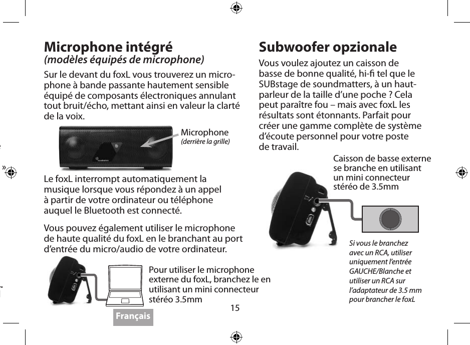 15Suivre les instructions du dispositif d’émetteur optique de votre BluetoothAppareillé (chacun est diérent!). Le code d’appareillage initial est 0000.Certains Bluetooth n’ont besoin que de quelques minutes et d’autre sont moins faciles à utiliser et peuvent demander plus de temps. Si le paramétrage de votre émetteur est équipé de cette option, sélectionner “écouteur “ et non « casque »Visitez le site www.soundmatters.com pour plus d’informations et également avoir une liste des dispositifs Bluetooth compatibles.Microphone intégré(modèles équipés de microphone)Sur le devant du foxL vous trouverez un micro-phone à bande passante hautement sensible équipé de composants électroniques annulant tout bruit/écho, mettant ainsi en valeur la clarté de la voix.Subwoofer opzionaleVous voulez ajoutez un caisson de basse de bonne qualité, hi- tel que le SUBstage de soundmatters, à un haut-parleur de la taille d’une poche ? Cela peut paraître fou – mais avec foxL les résultats sont étonnants. Parfait pour créer une gamme complète de système d’écoute personnel pour votre poste  de travail.Microphone(derrière la grille)Caisson de basse externe  se branche en utilisant  un mini connecteur  stéréo de 3.5mm Pour utiliser le microphone externe du foxL, branchez le en utilisant un mini connecteur stéréo 3.5mmSi vous le branchez avec un RCA, utiliser uniquement l’entrée GAUCHE/Blanche et utiliser un RCA sur l’adaptateur de 3.5 mm pour brancher le foxLLe foxL interrompt automatiquement la musique lorsque vous répondez à un appel  à partir de votre ordinateur ou téléphone  auquel le Bluetooth est connecté.Vous pouvez également utiliser le microphone de haute qualité du foxL en le branchant au port d’entrée du micro/audio de votre ordinateur. Français