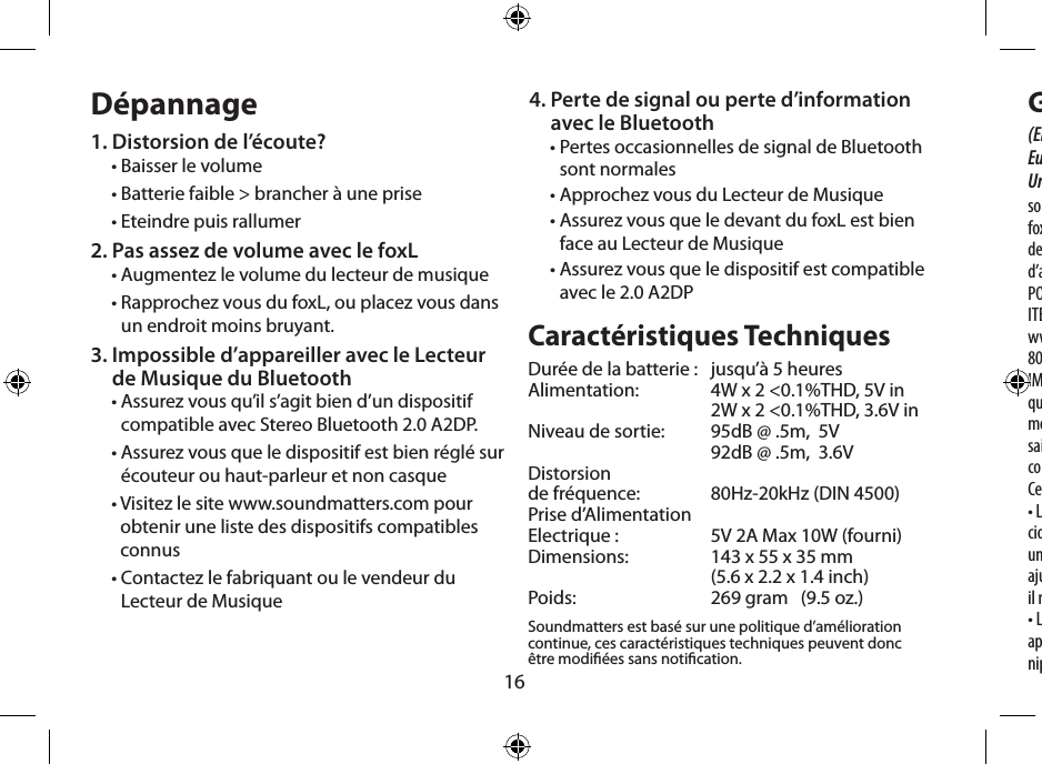 16Dépannage1. Distorsion de l’écoute?• Baisser le volume• Batterie faible &gt; brancher à une prise• Eteindre puis rallumer2. Pas assez de volume avec le foxL • Augmentez le volume du lecteur de musique•  Rapprochez vous du foxL, ou placez vous dans  un endroit moins bruyant.3.  Impossible d’appareiller avec le Lecteur  de Musique du Bluetooth •  Assurez vous qu’il s’agit bien d’un dispositif compatible avec Stereo Bluetooth 2.0 A2DP.•  Assurez vous que le dispositif est bien réglé sur écouteur ou haut-parleur et non casque•  Visitez le site www.soundmatters.com pour obtenir une liste des dispositifs compatibles connus•  Contactez le fabriquant ou le vendeur du Lecteur de MusiqueCaractéristiques TechniquesDurée de la batterie :   jusqu’à 5 heuresAlimentation:   4W x 2 &lt;0.1%THD, 5V in  2W x 2 &lt;0.1%THD, 3.6V inNiveau de sortie:   95dB @ .5m,  5V  92dB @ .5m,  3.6VDistorsion  de fréquence:   80Hz-20kHz (DIN 4500)Prise d’Alimentation  Electrique :  5V 2A Max 10W (fourni)Dimensions:   143 x 55 x 35 mm  (5.6 x 2.2 x 1.4 inch)Poids:   269 gram   (9.5 oz.)Soundmatters est basé sur une politique d’amélioration continue, ces caractéristiques techniques peuvent donc  être modiées sans notication. Garantie Limitée(En Italie, donc en Europe, la garantie est dictée par les Lois  Européennes diérentes de celles qui s’appliquent aux Etats-Unis. DEMANDEZ à Holger Dhal pour obtenir ces lois/règles !)soundmatters international, inc. (soundmatters) garantie lefoxL à l’acheteur original que celui-ci n’a aucun défaut matériel ou de fabrication et cela pour une période d’un (1) an à partir de la date d’achat.POUR OBTENIR TOUS LES DETAILS CONCERNANT CETTE GARANTIE VIS-ITEZ NOTRE SITEwww,soundmatters.com ou contactez soundmatters au 775.981.1460, 800.698.SOMA (aux Etats-Unis)IMPORTANT – Conservez l’original du ticket de caisse. Assurez vous que le nom du vendeur y apparaît ainsi que la date, le numéro du modèle et le numéro de série du produit. Cette information est néces-saire pour le service de la garantie. Assurez vous de bien obtenir et de conserver une preuve d’envoi. Cette garantie ne couvre pas:• Les dommages causés par une mauvaise utilisation, un abus, un ac-cident (y compris mais non limités aux dommages causés par l’eau), un mauvais branchement, un équipement associé défectueux ou mal ajusté; ou une utilisation du Produit avec un équipement pour lequel il n’est pas prévu.• Les défauts esthétiques apparaissant après plus de trente (30) jours après la date d’achat. Les dommages esthétiques causés par une ma-nipulation inappropriée sont également exclus.4.  Perte de signal ou perte d’information  avec le Bluetooth•  Pertes occasionnelles de signal de Bluetooth sont normales• Approchez vous du Lecteur de Musique•  Assurez vous que le devant du foxL est bien  face au Lecteur de Musique•  Assurez vous que le dispositif est compatible  avec le 2.0 A2DP 