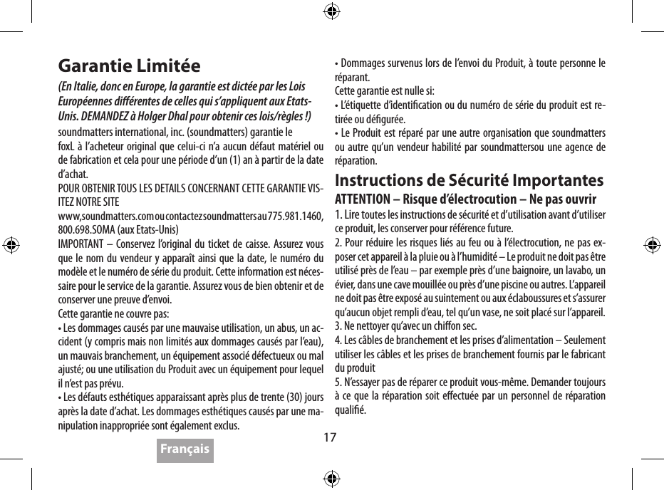 17Caractéristiques TechniquesDurée de la batterie :   jusqu’à 5 heuresAlimentation:   4W x 2 &lt;0.1%THD, 5V in  2W x 2 &lt;0.1%THD, 3.6V inNiveau de sortie:   95dB @ .5m,  5V  92dB @ .5m,  3.6VDistorsion  de fréquence:   80Hz-20kHz (DIN 4500)Prise d’Alimentation  Electrique :  5V 2A Max 10W (fourni)Dimensions:   143 x 55 x 35 mm  (5.6 x 2.2 x 1.4 inch)Poids:   269 gram   (9.5 oz.)Soundmatters est basé sur une politique d’amélioration continue, ces caractéristiques techniques peuvent donc  être modiées sans notication. Garantie Limitée(En Italie, donc en Europe, la garantie est dictée par les Lois  Européennes diérentes de celles qui s’appliquent aux Etats-Unis. DEMANDEZ à Holger Dhal pour obtenir ces lois/règles !)soundmatters international, inc. (soundmatters) garantie lefoxL à l’acheteur original que celui-ci n’a aucun défaut matériel ou de fabrication et cela pour une période d’un (1) an à partir de la date d’achat.POUR OBTENIR TOUS LES DETAILS CONCERNANT CETTE GARANTIE VIS-ITEZ NOTRE SITEwww,soundmatters.com ou contactez soundmatters au 775.981.1460, 800.698.SOMA (aux Etats-Unis)IMPORTANT – Conservez l’original du ticket de caisse. Assurez vous que le nom du vendeur y apparaît ainsi que la date, le numéro du modèle et le numéro de série du produit. Cette information est néces-saire pour le service de la garantie. Assurez vous de bien obtenir et de conserver une preuve d’envoi. Cette garantie ne couvre pas:• Les dommages causés par une mauvaise utilisation, un abus, un ac-cident (y compris mais non limités aux dommages causés par l’eau), un mauvais branchement, un équipement associé défectueux ou mal ajusté; ou une utilisation du Produit avec un équipement pour lequel il n’est pas prévu.• Les défauts esthétiques apparaissant après plus de trente (30) jours après la date d’achat. Les dommages esthétiques causés par une ma-nipulation inappropriée sont également exclus.• Dommages survenus lors de l’envoi du Produit, à toute personne le réparant.Cette garantie est nulle si:• L’étiquette d’identication ou du numéro de série du produit est re-tirée ou dégurée.• Le Produit est réparé par une autre organisation que soundmatters ou autre qu’un vendeur habilité par soundmattersou une agence de réparation.Instructions de Sécurité ImportantesATTENTION – Risque d’électrocution – Ne pas ouvrir1. Lire toutes les instructions de sécurité et d’utilisation avant d’utiliser ce produit, les conserver pour référence future.2. Pour réduire les risques liés au feu ou à l’électrocution, ne pas ex-poser cet appareil à la pluie ou à l’humidité – Le produit ne doit pas être utilisé près de l’eau – par exemple près d’une baignoire, un lavabo, un évier, dans une cave mouillée ou près d’une piscine ou autres. L’appareil ne doit pas être exposé au suintement ou aux éclaboussures et s’assurer qu’aucun objet rempli d’eau, tel qu’un vase, ne soit placé sur l’appareil. 3. Ne nettoyer qu’avec un chion sec.4. Les câbles de branchement et les prises d’alimentation – Seulement utiliser les câbles et les prises de branchement fournis par le fabricant du produit5. N’essayer pas de réparer ce produit vous-même. Demander toujours à ce que la réparation soit eectuée par un personnel de réparation qualié.Français4.  Perte de signal ou perte d’information  avec le Bluetooth•  Pertes occasionnelles de signal de Bluetooth sont normales• Approchez vous du Lecteur de Musique•  Assurez vous que le devant du foxL est bien  face au Lecteur de Musique•  Assurez vous que le dispositif est compatible  avec le 2.0 A2DP 