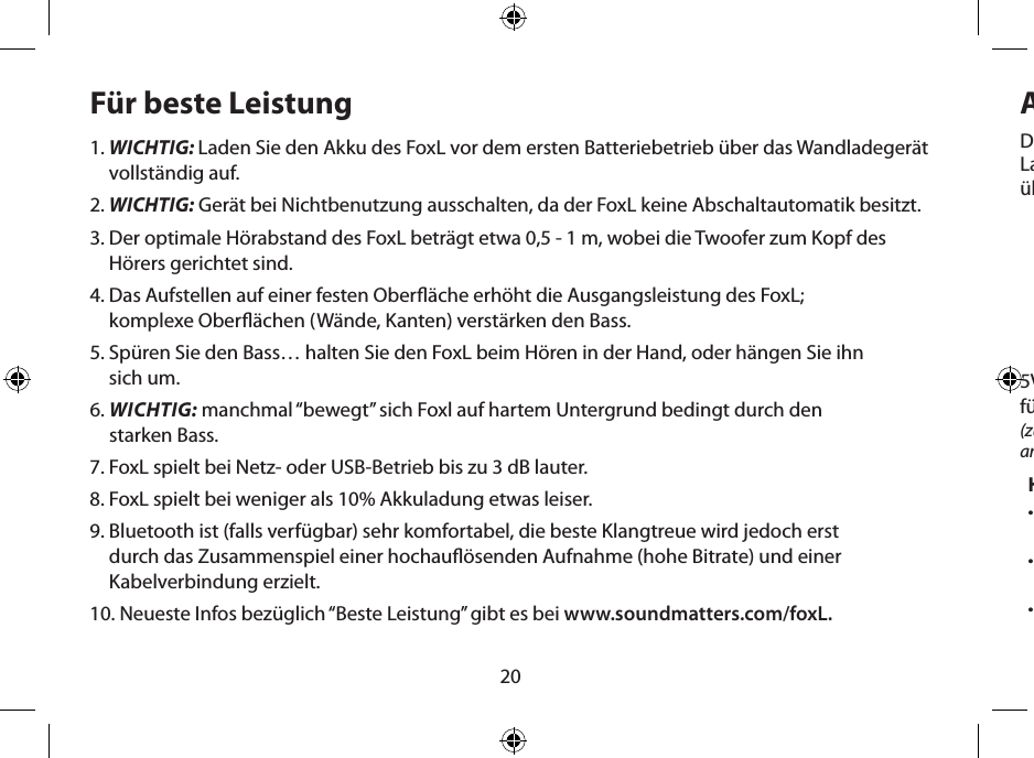 20Für beste Leistung1.  WICHTIG: Laden Sie den Akku des FoxL vor dem ersten Batteriebetrieb über das Wandladegerät vollständig auf.2. WICHTIG: Gerät bei Nichtbenutzung ausschalten, da der FoxL keine Abschaltautomatik besitzt. 3.  Der optimale Hörabstand des FoxL beträgt etwa 0,5 - 1 m, wobei die Twoofer zum Kopf des Hörers gerichtet sind.4.  Das Aufstellen auf einer festen Oberäche erhöht die Ausgangsleistung des FoxL;  komplexe Oberächen (Wände, Kanten) verstärken den Bass.5.  Spüren Sie den Bass… halten Sie den FoxL beim Hören in der Hand, oder hängen Sie ihn  sich um.6.  WICHTIG: manchmal “bewegt” sich Foxl auf hartem Untergrund bedingt durch den  starken Bass.7. FoxL spielt bei Netz- oder USB-Betrieb bis zu 3 dB lauter.8. FoxL spielt bei weniger als 10% Akkuladung etwas leiser.9.  Bluetooth ist (falls verfügbar) sehr komfortabel, die beste Klangtreue wird jedoch erst  durch das Zusammenspiel einer hochauösenden Aufnahme (hohe Bitrate) und einer Kabelverbindung erzielt.10. Neueste Infos bezüglich “Beste Leistung” gibt es bei www.soundmatters.com/foxL.Akkuladevorgang und NetzbetriebHinweise zur Stromversorgung:•  Ein vollständig geladener Akku ermöglicht eine Spielzeit von etwa fünf Stunden, je nach Lautstärke.•  Unterhalb von 10% Ladekapazität wird die Lautstärke geringer.•  Bei Netzbetrieb verdoppelt sich die Ausgangsleistung und das Gerät spielt rund  3 dB lauter als bei Akkubetrieb.Die ERSTLADUNG des Akkus sollte unbedingt über das FoxL-Netzteil erfolgen. Dieser erste  Ladevorgang dauert etwa vier Stunden (bis die LED grün aueuchtet). Spätere Ladevorgänge  über das Netzteil dauern nur etwa eine Stunde.5V-Eingang  für Stromversorgung(zum Anschluss des 5 V-Netzteils  an den FoxL)