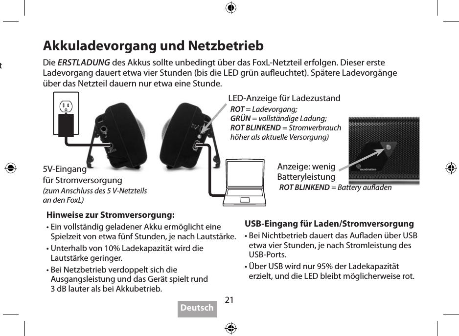 21Für beste Leistung1.  WICHTIG: Laden Sie den Akku des FoxL vor dem ersten Batteriebetrieb über das Wandladegerät vollständig auf.2. WICHTIG: Gerät bei Nichtbenutzung ausschalten, da der FoxL keine Abschaltautomatik besitzt. 3.  Der optimale Hörabstand des FoxL beträgt etwa 0,5 - 1 m, wobei die Twoofer zum Kopf des Hörers gerichtet sind.4.  Das Aufstellen auf einer festen Oberäche erhöht die Ausgangsleistung des FoxL;  komplexe Oberächen (Wände, Kanten) verstärken den Bass.5.  Spüren Sie den Bass… halten Sie den FoxL beim Hören in der Hand, oder hängen Sie ihn  sich um.6.  WICHTIG: manchmal “bewegt” sich Foxl auf hartem Untergrund bedingt durch den  starken Bass.7. FoxL spielt bei Netz- oder USB-Betrieb bis zu 3 dB lauter.8. FoxL spielt bei weniger als 10% Akkuladung etwas leiser.9.  Bluetooth ist (falls verfügbar) sehr komfortabel, die beste Klangtreue wird jedoch erst  durch das Zusammenspiel einer hochauösenden Aufnahme (hohe Bitrate) und einer Kabelverbindung erzielt.10. Neueste Infos bezüglich “Beste Leistung” gibt es bei www.soundmatters.com/foxL.Akkuladevorgang und NetzbetriebUSB-Eingang für Laden/Stromversorgung•  Bei Nichtbetrieb dauert das Auaden über USB etwa vier Stunden, je nach Stromleistung des USB-Ports.•  Über USB wird nur 95% der Ladekapazität erzielt, und die LED bleibt möglicherweise rot.Hinweise zur Stromversorgung:•  Ein vollständig geladener Akku ermöglicht eine Spielzeit von etwa fünf Stunden, je nach Lautstärke.•  Unterhalb von 10% Ladekapazität wird die Lautstärke geringer.•  Bei Netzbetrieb verdoppelt sich die Ausgangsleistung und das Gerät spielt rund  3 dB lauter als bei Akkubetrieb.Die ERSTLADUNG des Akkus sollte unbedingt über das FoxL-Netzteil erfolgen. Dieser erste  Ladevorgang dauert etwa vier Stunden (bis die LED grün aueuchtet). Spätere Ladevorgänge  über das Netzteil dauern nur etwa eine Stunde.Deutsch5V-Eingang  für Stromversorgung(zum Anschluss des 5 V-Netzteils  an den FoxL)LED-Anzeige für LadezustandROT = Ladevorgang;GRÜN = vollständige Ladung;ROT BLINKEND = Stromver brauch höher als aktuelle Versorgung)Anzeige: wenig  BatteryleistungROT BLINKEND = Battery auaden