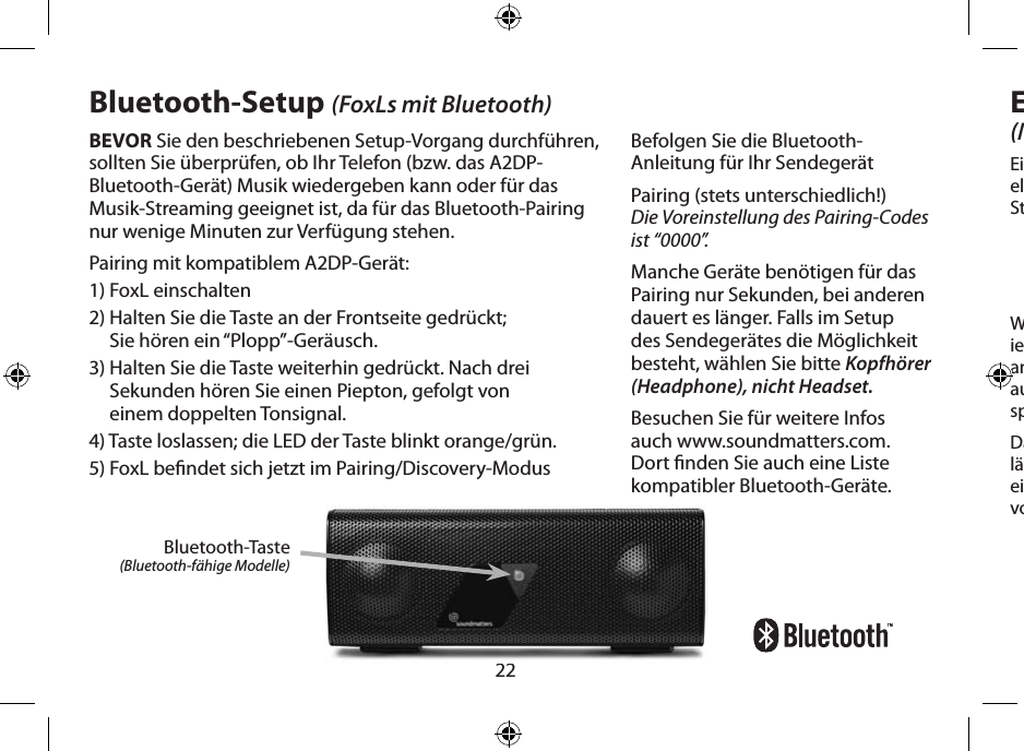 22BEVOR Sie den beschriebenen Setup-Vorgang durchführen, sollten Sie überprüfen, ob Ihr Telefon (bzw. das A2DP-Bluetooth-Gerät) Musik wiedergeben kann oder für das Musik-Streaming geeignet ist, da für das Bluetooth-Pairing nur wenige Minuten zur Verfügung stehen.Pairing mit kompatiblem A2DP-Gerät:1) FoxL einschalten2)  Halten Sie die Taste an der Frontseite gedrückt;  Sie hören ein “Plopp”-Geräusch.3)  Halten Sie die Taste weiterhin gedrückt. Nach drei Sekunden hören Sie einen Piepton, gefolgt von  einem doppelten Tonsignal.4) Taste loslassen; die LED der Taste blinkt orange/grün.5) FoxL bendet sich jetzt im Pairing/Discovery-ModusBluetooth-Taste(Bluetooth-fähige Modelle)Bluetooth-Setup (FoxLs mit Bluetooth)Befolgen Sie die Bluetooth-Anleitung für Ihr SendegerätPairing (stets unterschiedlich!)  Die Voreinstellung des Pairing-Codes ist “0000”.Manche Geräte benötigen für das Pairing nur Sekunden, bei anderen dauert es länger. Falls im Setup des Sendegerätes die Möglichkeit besteht, wählen Sie bitte Kopfhörer (Headphone), nicht Headset.Besuchen Sie für weitere Infos auch www.soundmatters.com. Dort nden Sie auch eine Liste kompatibler Bluetooth-Geräte.Eingebautes Mikrofon(Modelle mit Mikrofon)Ein hochempndliches, breitbandiges Mikrofon mit elektronischer Geräuschunter drückung für klare Stimmwiedergabe.Wenn das über Bluetooth angeschlossene Telefon-ie gerät (Telefon oder Computer) einen Anruf annimmt, schaltet der FoxL die Musikübertragung automatisch ab und fungiert sowohl als Laut-sprecher als auch als Mikrofon.Das qualitativ hochwertige Mikrofon des FoxL lässt sich nach Anschluss an den Mikrofon-/Audio-eingang des Computers auch als externes Mikron vorteilhaft nutzen.