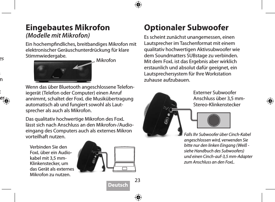 23Befolgen Sie die Bluetooth-Anleitung für Ihr SendegerätPairing (stets unterschiedlich!)  Die Voreinstellung des Pairing-Codes ist “0000”.Manche Geräte benötigen für das Pairing nur Sekunden, bei anderen dauert es länger. Falls im Setup des Sendegerätes die Möglichkeit besteht, wählen Sie bitte Kopfhörer (Headphone), nicht Headset.Besuchen Sie für weitere Infos auch www.soundmatters.com. Dort nden Sie auch eine Liste kompatibler Bluetooth-Geräte.Eingebautes Mikrofon(Modelle mit Mikrofon)Ein hochempndliches, breitbandiges Mikrofon mit elektronischer Geräuschunter drückung für klare Stimmwiedergabe.Optionaler SubwooferEs scheint zunächst unangemessen, einen Lautsprecher im Taschenformat mit einem qualitativ hochwertigen Aktivsubwoofer wie dem Soundmatters SUBstage zu verbinden. Mit dem FoxL ist das Ergebnis aber wirklich erstaunlich und absolut dafür geeignet, ein Lautsprechersystem für Ihre Workstation zuhause aufzubauen.MikrofonExterner Subwoofer Anschluss über 3,5 mm-Stereo-KlinkensteckerFalls Ihr Subwoofer über Cinch-Kabel angeschlossen wird, verwenden Sie bitte nur den linken Eingang (Weiß - siehe Handbuch des Subwoofers)  und einen Cinch-auf-3,5 mm-Adapter zum Anschluss an den FoxL.Wenn das über Bluetooth angeschlossene Telefon-ie gerät (Telefon oder Computer) einen Anruf annimmt, schaltet der FoxL die Musikübertragung automatisch ab und fungiert sowohl als Laut-sprecher als auch als Mikrofon.Das qualitativ hochwertige Mikrofon des FoxL lässt sich nach Anschluss an den Mikrofon-/Audio-eingang des Computers auch als externes Mikron vorteilhaft nutzen.Verbinden Sie den  FoxL über ein Audio-kabel mit 3,5 mm- Klinkenstecker, um das Gerät als externes Mikrofon zu nutzen.Deutsch