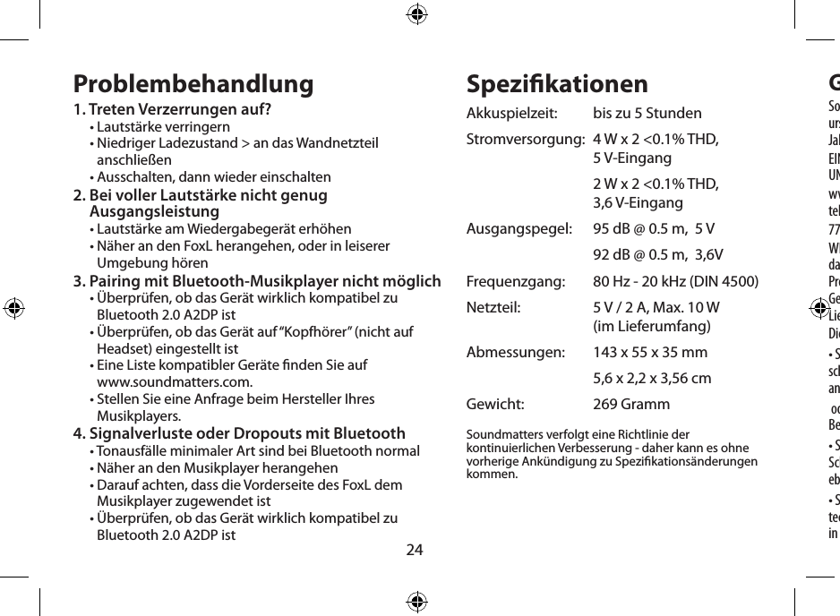 24Problembehandlung1. Treten Verzerrungen auf?• Lautstärke verringern•  Niedriger Ladezustand &gt; an das Wandnetzteil anschließen• Ausschalten, dann wieder einschalten2.  Bei voller Lautstärke nicht genug  Ausgangsleistung• Lautstärke am Wiedergabegerät erhöhen•  Näher an den FoxL herangehen, oder in leiserer Umgebung hören3.  Pairing mit Bluetooth-Musikplayer nicht möglich•  Überprüfen, ob das Gerät wirklich kompatibel zu Bluetooth 2.0 A2DP ist•  Überprüfen, ob das Gerät auf “Kopfhörer” (nicht auf Headset) eingestellt ist•  Eine Liste kompatibler Geräte nden Sie auf  www.soundmatters.com.•  Stellen Sie eine Anfrage beim Hersteller Ihres Musikplayers.4. Signalverluste oder Dropouts mit Bluetooth• Tonausfälle minimaler Art sind bei Bluetooth normal• Näher an den Musikplayer herangehen•  Darauf achten, dass die Vorderseite des FoxL dem Musikplayer zugewendet ist•  Überprüfen, ob das Gerät wirklich kompatibel zu Bluetooth 2.0 A2DP istSpezikationenAkkuspielzeit:   bis zu 5 StundenStromversorgung:   4 W x 2 &lt;0.1% THD,  5 V-Eingang   2 W x 2 &lt;0.1% THD,  3,6 V-EingangAusgangspegel:   95 dB @ 0.5 m,  5 V  92 dB @ 0.5 m,  3,6VFrequenzgang:   80 Hz - 20 kHz (DIN 4500)Netzteil:    5 V / 2 A, Max. 10 W  (im Lieferumfang)Abmessungen:   143 x 55 x 35 mm  5,6 x 2,2 x 3,56 cmGewicht:   269 GrammSoundmatters verfolgt eine Richtlinie der kontinuierlichen Verbesserung - daher kann es ohne vorherige Ankündigung zu Spezikationsänderungen kommen.  GewährleistungsbeschränkungSoundmatters International, inc (Soundmatters) gewährleistet dem urspünglichen Endverbraucher, dass der FoxL für die Dauer von (1) Jahr nach Kaufdatum frei von Material- und Fertigungsfehlern ist.EINZELHEITEN DIESER GEWÄHRLEISTUNG FINDEN SIE IM INTERNET UNTERwww.soundmatters.com, oder kontaktieren Sie Soundmatters telefonisch unter:775.981.1460, 800.698.SOMA (USA)WICHTIG – Bewahren Sie Ihren Kaufbeleg gut auf. Achten Sie darauf, dass der Einzelhändler Kaufdatum, Modell- und Seriennummer Ihres Produktes auf dem Beleg vermerkt hat. Diese Angaben sind für die Gewährleistungsabwicklung notwendig. Achten Sie darauf, einen Lieferschein zu erhalten und aufzubewahren.Diese Gewährleistung gilt nicht für:• Schäden durch Mißbrauch, Fehlbedienung oder Unfälle (ein-schließlich Wasserschäden), Anschlussfehler, defekte oder falsch angepasste Zubehörgeräte, oder nach Benutzung des Produktes mit Geräten, die für diese Benutzung nicht bestimmt sind.• Schönheitsfehler, die mehr als 30 Tage nach Kaufdatum auftreten. Schönheitsfehler aufgrund unsachgemäßer Handhabung sind ebenfalls ausgeschlossen.• Schäden, die während des Versendens des Produktes an einen technischen Kundendienst auftreten. Diese Gewährleistung verfällt in folgenden Fällen: