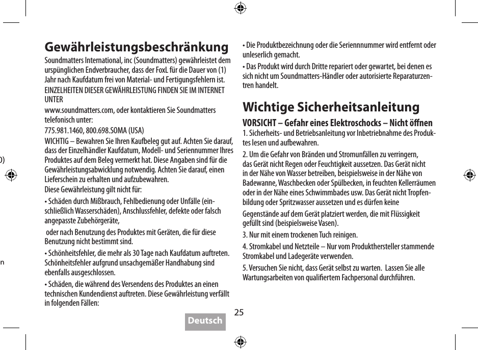 25SpezikationenAkkuspielzeit:   bis zu 5 StundenStromversorgung:   4 W x 2 &lt;0.1% THD,  5 V-Eingang   2 W x 2 &lt;0.1% THD,  3,6 V-EingangAusgangspegel:   95 dB @ 0.5 m,  5 V  92 dB @ 0.5 m,  3,6VFrequenzgang:   80 Hz - 20 kHz (DIN 4500)Netzteil:    5 V / 2 A, Max. 10 W  (im Lieferumfang)Abmessungen:   143 x 55 x 35 mm  5,6 x 2,2 x 3,56 cmGewicht:   269 GrammSoundmatters verfolgt eine Richtlinie der kontinuierlichen Verbesserung - daher kann es ohne vorherige Ankündigung zu Spezikationsänderungen kommen.  GewährleistungsbeschränkungSoundmatters International, inc (Soundmatters) gewährleistet dem urspünglichen Endverbraucher, dass der FoxL für die Dauer von (1) Jahr nach Kaufdatum frei von Material- und Fertigungsfehlern ist.EINZELHEITEN DIESER GEWÄHRLEISTUNG FINDEN SIE IM INTERNET UNTERwww.soundmatters.com, oder kontaktieren Sie Soundmatters telefonisch unter:775.981.1460, 800.698.SOMA (USA)WICHTIG – Bewahren Sie Ihren Kaufbeleg gut auf. Achten Sie darauf, dass der Einzelhändler Kaufdatum, Modell- und Seriennummer Ihres Produktes auf dem Beleg vermerkt hat. Diese Angaben sind für die Gewährleistungsabwicklung notwendig. Achten Sie darauf, einen Lieferschein zu erhalten und aufzubewahren.Diese Gewährleistung gilt nicht für:• Schäden durch Mißbrauch, Fehlbedienung oder Unfälle (ein-schließlich Wasserschäden), Anschlussfehler, defekte oder falsch angepasste Zubehörgeräte, oder nach Benutzung des Produktes mit Geräten, die für diese Benutzung nicht bestimmt sind.• Schönheitsfehler, die mehr als 30 Tage nach Kaufdatum auftreten. Schönheitsfehler aufgrund unsachgemäßer Handhabung sind ebenfalls ausgeschlossen.• Schäden, die während des Versendens des Produktes an einen technischen Kundendienst auftreten. Diese Gewährleistung verfällt in folgenden Fällen:• Die Produktbezeichnung oder die Seriennnummer wird entfernt oder unleserlich gemacht.• Das Produkt wird durch Dritte repariert oder gewartet, bei denen es sich nicht um Soundmatters-Händler oder autorisierte Reparaturzen-tren handelt.Wichtige SicherheitsanleitungVORSICHT – Gefahr eines Elektroschocks – Nicht önen1. Sicherheits- und Betriebsanleitung vor Inbetriebnahme des Produk-tes lesen und aufbewahren.2. Um die Gefahr von Bränden und Stromunfällen zu verringern, das Gerät nicht Regen oder Feuchtigkeit aussetzen. Das Gerät nicht in der Nähe von Wasser betreiben, beispielsweise in der Nähe von Badewanne, Waschbecken oder Spülbecken, in feuchten Kellerräumen oder in der Nähe eines Schwimmbades usw. Das Gerät nicht Tropfen-bildung oder Spritzwasser aussetzen und es dürfen keineGegenstände auf dem Gerät platziert werden, die mit Flüssigkeit gefüllt sind (beispielsweise Vasen).3. Nur mit einem trockenen Tuch reinigen.4. Stromkabel und Netzteile – Nur vom Produkthersteller stammende Stromkabel und Ladegeräte verwenden.5. Versuchen Sie nicht, dass Gerät selbst zu warten.  Lassen Sie alle Wartungsarbeiten von qualiertem Fachpersonal durchführen.Deutsch