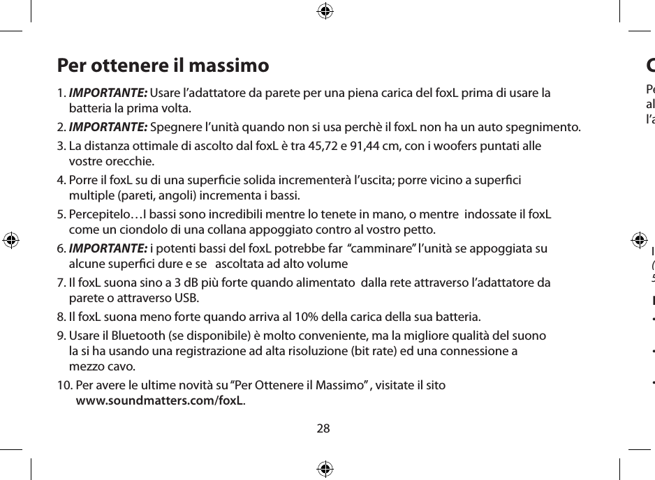 28Per ottenere il massimo1.  IMPORTANTE: Usare l’adattatore da parete per una piena carica del foxL prima di usare la batteria la prima volta.2.  IMPORTANTE: Spegnere l’unità quando non si usa perchè il foxL non ha un auto spegnimento.3.  La distanza ottimale di ascolto dal foxL è tra 45,72 e 91,44 cm, con i woofers puntati alle  vostre orecchie.4.  Porre il foxL su di una supercie solida incrementerà l’uscita; porre vicino a superci  multiple (pareti, angoli) incrementa i bassi.5.  Percepitelo…I bassi sono incredibili mentre lo tenete in mano, o mentre  indossate il foxL  come un ciondolo di una collana appoggiato contro al vostro petto.6.  IMPORTANTE: i potenti bassi del foxL potrebbe far  “camminare” l’unità se appoggiata su  alcune superci dure e se   ascoltata ad alto volume7.  Il foxL suona sino a 3 dB più forte quando alimentato  dalla rete attraverso l’adattatore da  parete o attraverso USB.8.  Il foxL suona meno forte quando arriva al 10% della carica della sua batteria.9.  Usare il Bluetooth (se disponibile) è molto conveniente, ma la migliore qualità del suono  la si ha usando una registrazione ad alta risoluzione (bit rate) ed una connessione a  mezzo cavo.10.  Per avere le ultime novità su “Per Ottenere il Massimo” , visitate il sito  www.soundmatters.com/foxL.Caricare la Batteria ed Uso dell’ AlimentazioneNote sull’alimentazione:•  Una batteria pienamente carica suonerà percirca 5 ore, dipende dai livelli di volume.•  Durante l’ultimo 10% della carica, il volume  di uscita si ridurrà.•  La potenza di uscita è doppia quandoè collegato alla presa a parete, permettendogli si suonare 3 decibels più forte che alimentato con la batteria.Per la CARICA INIZIALE, usare una presa da parete e l’alimentatore foxL. Permettere una carica di almeno di 4 ore (sino a che il LED diventa verde). Successive ricariche usando la presa da parete e l’alimentatore richiederanno solo circa 1 ora.Ingresso dall’alimentatore 5V(collegare il foxL all’alimentatore  5V e questo alla presa da parete)LED Indicatore di Carica ROSSO = in carica; VERDE = carica al 100%;ROSSO LAMPEGGIANTE =  si stà usando più energia di  quella che arrivaIndicatore di  Carica Bassa della batteriaROSSO LAMPEGGIANTE = caricare  batteria