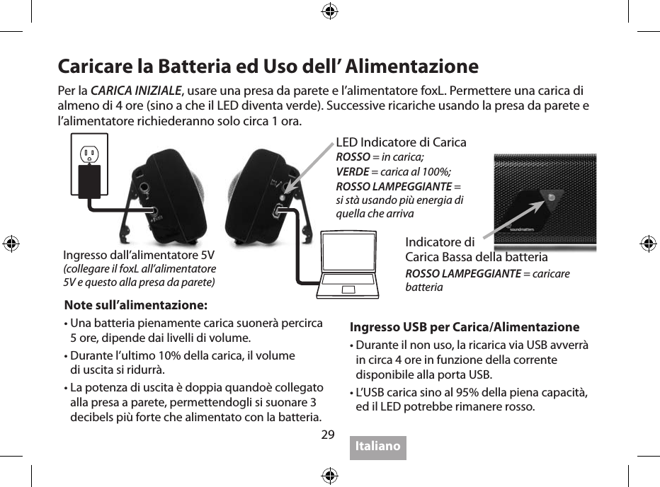 29Per ottenere il massimo1.  IMPORTANTE: Usare l’adattatore da parete per una piena carica del foxL prima di usare la batteria la prima volta.2.  IMPORTANTE: Spegnere l’unità quando non si usa perchè il foxL non ha un auto spegnimento.3.  La distanza ottimale di ascolto dal foxL è tra 45,72 e 91,44 cm, con i woofers puntati alle  vostre orecchie.4.  Porre il foxL su di una supercie solida incrementerà l’uscita; porre vicino a superci  multiple (pareti, angoli) incrementa i bassi.5.  Percepitelo…I bassi sono incredibili mentre lo tenete in mano, o mentre  indossate il foxL  come un ciondolo di una collana appoggiato contro al vostro petto.6.  IMPORTANTE: i potenti bassi del foxL potrebbe far  “camminare” l’unità se appoggiata su  alcune superci dure e se   ascoltata ad alto volume7.  Il foxL suona sino a 3 dB più forte quando alimentato  dalla rete attraverso l’adattatore da  parete o attraverso USB.8.  Il foxL suona meno forte quando arriva al 10% della carica della sua batteria.9.  Usare il Bluetooth (se disponibile) è molto conveniente, ma la migliore qualità del suono  la si ha usando una registrazione ad alta risoluzione (bit rate) ed una connessione a  mezzo cavo.10.  Per avere le ultime novità su “Per Ottenere il Massimo” , visitate il sito  www.soundmatters.com/foxL.Caricare la Batteria ed Uso dell’ AlimentazioneIngresso USB per Carica/Alimentazione •  Durante il non uso, la ricarica via USB avverrà in circa 4 ore in funzione della corrente disponibile alla porta USB.•  L’USB carica sino al 95% della piena capacità, ed il LED potrebbe rimanere rosso.Note sull’alimentazione:•  Una batteria pienamente carica suonerà percirca 5 ore, dipende dai livelli di volume.•  Durante l’ultimo 10% della carica, il volume  di uscita si ridurrà.•  La potenza di uscita è doppia quandoè collegato alla presa a parete, permettendogli si suonare 3 decibels più forte che alimentato con la batteria.Per la CARICA INIZIALE, usare una presa da parete e l’alimentatore foxL. Permettere una carica di almeno di 4 ore (sino a che il LED diventa verde). Successive ricariche usando la presa da parete e l’alimentatore richiederanno solo circa 1 ora.ItalianoIngresso dall’alimentatore 5V(collegare il foxL all’alimentatore  5V e questo alla presa da parete)LED Indicatore di Carica ROSSO = in carica; VERDE = carica al 100%;ROSSO LAMPEGGIANTE =  si stà usando più energia di  quella che arrivaIndicatore di  Carica Bassa della batteriaROSSO LAMPEGGIANTE = caricare  batteria