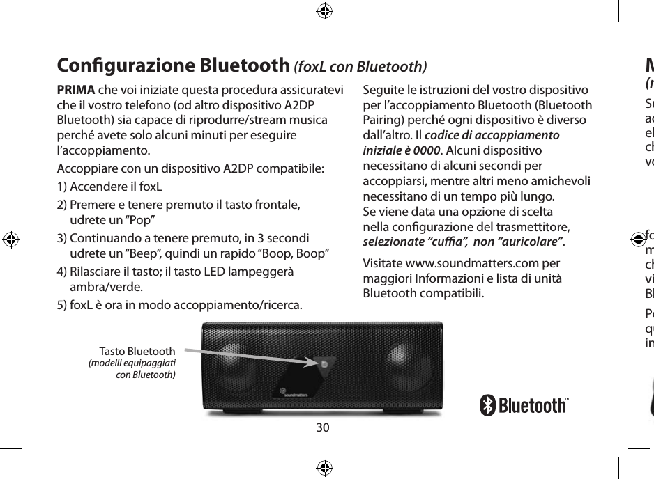 30PRIMA che voi iniziate questa procedura assicuratevi che il vostro telefono (od altro dispositivo A2DP Bluetooth) sia capace di riprodurre/stream musica perché avete solo alcuni minuti per eseguire l’accoppiamento.Accoppiare con un dispositivo A2DP compatibile:1) Accendere il foxL2)  Premere e tenere premuto il tasto frontale,  udrete un “Pop”3)  Continuando a tenere premuto, in 3 secondi udrete un “Beep”, quindi un rapido “Boop, Boop”4)  Rilasciare il tasto; il tasto LED lampeggerà  ambra/verde.5) foxL è ora in modo accoppiamento/ricerca.Congurazione Bluetooth (foxL con Bluetooth)Seguite le istruzioni del vostro dispositivo per l’accoppiamento Bluetooth (Bluetooth Pairing) perché ogni dispositivo è diverso dall’altro. Il codice di accoppiamento iniziale è 0000. Alcuni dispositivo necessitano di alcuni secondi per accoppiarsi, mentre altri meno amichevoli necessitano di un tempo più lungo. Se viene data una opzione di scelta nella congurazione del trasmettitore, selezionate “cua”,  non “auricolare”.Visitate www.soundmatters.com per maggiori Informazioni e lista di unità Bluetooth compatibili.Microfono Incorporato(modelli equipaggiati con microfono)Sul frontale del foxL è presente un microfono ad alta sensibilità ad ampia banda con una elettronica di cancellazione del rumore/eco che permette di incrementare la pulizia della voce.foxL automaticamente annulla lo streaming musicale, diventando sia un microfono che un altoparlante quando una chiamata viene risposta dal vostro telefono collegato Bluetooth o computer.Potete fare uso del microfono di elevate qualità del foxL collegandolo alla porta di ingresso mic/audio del vostro computer.Tasto Bluetooth(modelli equipaggiati  con Bluetooth)