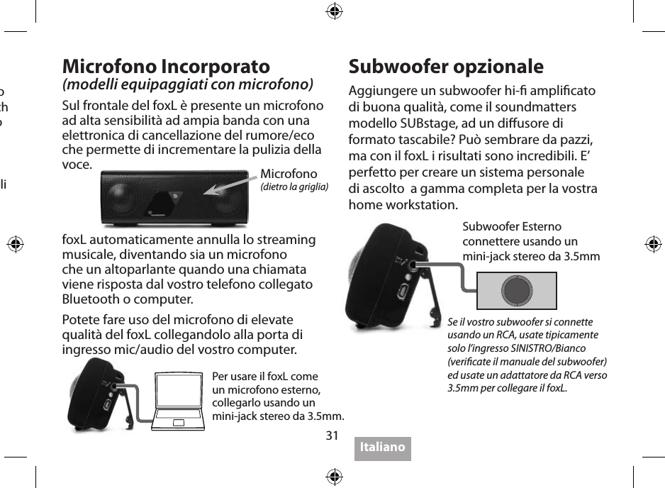 31Seguite le istruzioni del vostro dispositivo per l’accoppiamento Bluetooth (Bluetooth Pairing) perché ogni dispositivo è diverso dall’altro. Il codice di accoppiamento iniziale è 0000. Alcuni dispositivo necessitano di alcuni secondi per accoppiarsi, mentre altri meno amichevoli necessitano di un tempo più lungo. Se viene data una opzione di scelta nella congurazione del trasmettitore, selezionate “cua”,  non “auricolare”.Visitate www.soundmatters.com per maggiori Informazioni e lista di unità Bluetooth compatibili.Microfono Incorporato(modelli equipaggiati con microfono)Sul frontale del foxL è presente un microfono ad alta sensibilità ad ampia banda con una elettronica di cancellazione del rumore/eco che permette di incrementare la pulizia della voce.Subwoofer opzionaleAggiungere un subwoofer hi- amplicato di buona qualità, come il soundmatters modello SUBstage, ad un diusore di formato tascabile? Può sembrare da pazzi, ma con il foxL i risultati sono incredibili. E’ perfetto per creare un sistema personale di ascolto  a gamma completa per la vostra home workstation.Microfono(dietro la griglia)Per usare il foxL come un microfono esterno, collegarlo usando un  mini-jack stereo da 3.5mm.Se il vostro subwoofer si connette usando un RCA, usate tipicamente solo l’ingresso SINISTRO/Bianco (vericate il manuale del subwoofer) ed usate un adattatore da RCA verso 3.5mm per collegare il foxL.foxL automaticamente annulla lo streaming musicale, diventando sia un microfono che un altoparlante quando una chiamata viene risposta dal vostro telefono collegato Bluetooth o computer.Potete fare uso del microfono di elevate qualità del foxL collegandolo alla porta di ingresso mic/audio del vostro computer.Subwoofer Esternoconnettere usando un  mini-jack stereo da 3.5mmItaliano