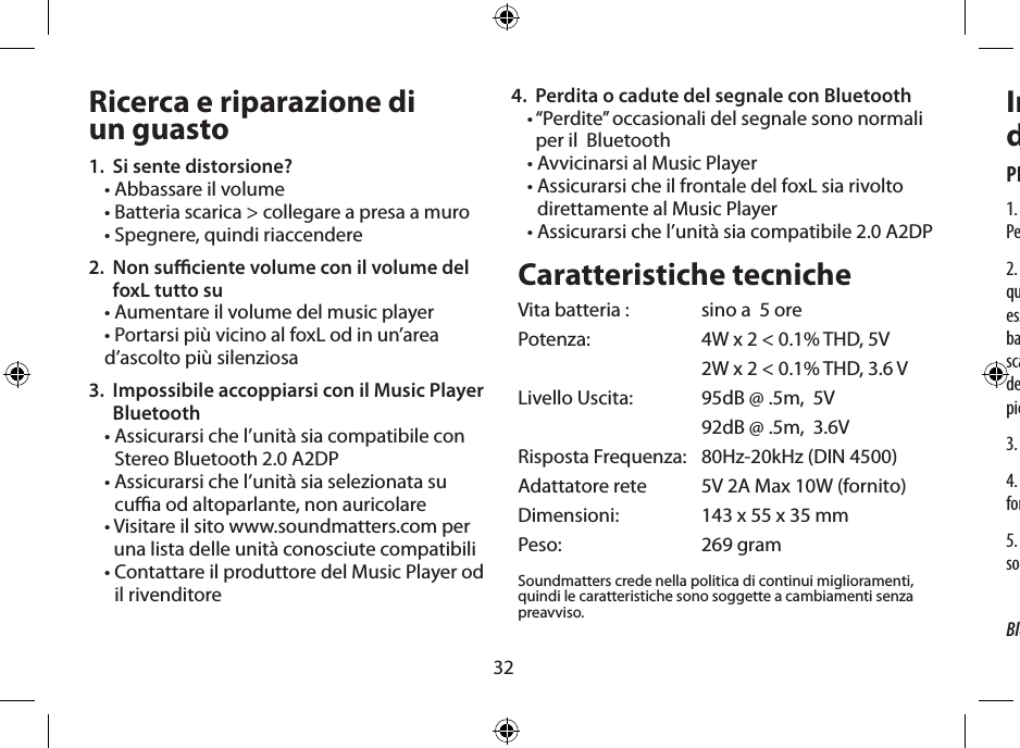 32Ricerca e riparazione di  un guasto1.  Si sente distorsione?• Abbassare il volume• Batteria scarica &gt; collegare a presa a muro • Spegnere, quindi riaccendere2.   Non suciente volume con il volume del foxL tutto su• Aumentare il volume del music player• Portarsi più vicino al foxL od in un’area d’ascolto più silenziosa3.   Impossibile accoppiarsi con il Music Player Bluetooth •  Assicurarsi che l’unità sia compatibile con Stereo Bluetooth 2.0 A2DP•  Assicurarsi che l’unità sia selezionata su cua od altoparlante, non auricolare•  Visitare il sito www.soundmatters.com per una lista delle unità conosciute compatibili•  Contattare il produttore del Music Player od il rivenditore Caratteristiche tecnicheVita batteria :  sino a  5 orePotenza:   4W x 2 &lt; 0.1% THD, 5V  2W x 2 &lt; 0.1% THD, 3.6 VLivello Uscita:   95dB @ .5m,  5V  92dB @ .5m,  3.6VRisposta Frequenza:   80Hz-20kHz (DIN 4500)Adattatore rete   5V 2A Max 10W (fornito)Dimensioni:   143 x 55 x 35 mmPeso:   269 gramSoundmatters crede nella politica di continui miglioramenti, quindi le caratteristiche sono soggette a cambiamenti senza preavviso.Importanti Istruzioni  di SicurezzaPRUDENZA – Rischio di shock elettrico – Non aprire1. Leggere tutte le istruzioni prima di usare il prodotto, e tenetele Per future necessità.2. Per ridurre il rischio di fuoco o shock elettrico, non esporre  questo apparato a pioggia o umidità – Il prodotto non deve   essere usato vicino ad acqua – per esempio, vicino a  vasca da bagno, lavandino, lavelllo di cucina, vasca da bucato,   in uno scantinato umido, o vicino ad una piscina e simili. L’apparato non  deve essere esposto a sgocciolamenti o spruzzi e nessun oggetto  pieno di acqua, some vasi, deve essere posto vicino all’apparato.3. Pulire solo con panno asciutto.4. Cavi di alimentazione ed adattatori di rete – Usare solo quelli forniti dal fabbricante.5. Non tentate di riparare questo prodotto da soli. Rivolgetevi  solo a personale qualicato dei centri assistenza.4.  Perdita o cadute del segnale con Bluetooth•  “Perdite” occasionali del segnale sono normali per il  Bluetooth• Avvicinarsi al Music Player•  Assicurarsi che il frontale del foxL sia rivolto direttamente al Music Player•  Assicurarsi che l’unità sia compatibile 2.0 A2DPBluetooth è un marchio di fabbrica di Bluetooth SIG, Inc.