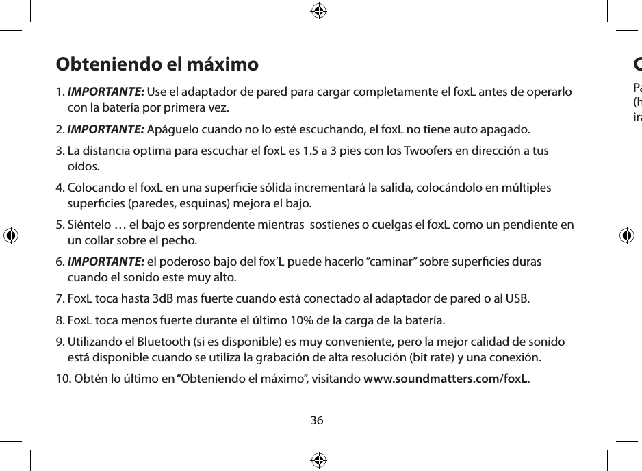 36Obteniendo el máximo1.  IMPORTANTE: Use el adaptador de pared para cargar completamente el foxL antes de operarlo con la batería por primera vez.2.  IMPORTANTE: Apáguelo cuando no lo esté escuchando, el foxL no tiene auto apagado.3.  La distancia optima para escuchar el foxL es 1.5 a 3 pies con los Twoofers en dirección a tus oídos.4.  Colocando el foxL en una supercie sólida incrementará la salida, colocándolo en múltiples supercies (paredes, esquinas) mejora el bajo.5.  Siéntelo … el bajo es sorprendente mientras  sostienes o cuelgas el foxL como un pendiente en un collar sobre el pecho.6.  IMPORTANTE: el poderoso bajo del fox’L puede hacerlo “caminar” sobre supercies duras cuando el sonido este muy alto.7.  FoxL toca hasta 3dB mas fuerte cuando está conectado al adaptador de pared o al USB.8.  FoxL toca menos fuerte durante el último 10% de la carga de la batería.9.  Utilizando el Bluetooth (si es disponible) es muy conveniente, pero la mejor calidad de sonido está disponible cuando se utiliza la grabación de alta resolución (bit rate) y una conexión.10.  Obtén lo último en “Obteniendo el máximo”, visitando www.soundmatters.com/foxL.Cargando la batería y uso de la energía Para la carga inicial, use el tomacorriente AC y la fuente de poder del foxL. Deje cerca  de 4 horas (hasta que el LED se ponga verde). Las siguientes recargas usando el tomacorriente AC solo requer-irán una hora aproximadamente.