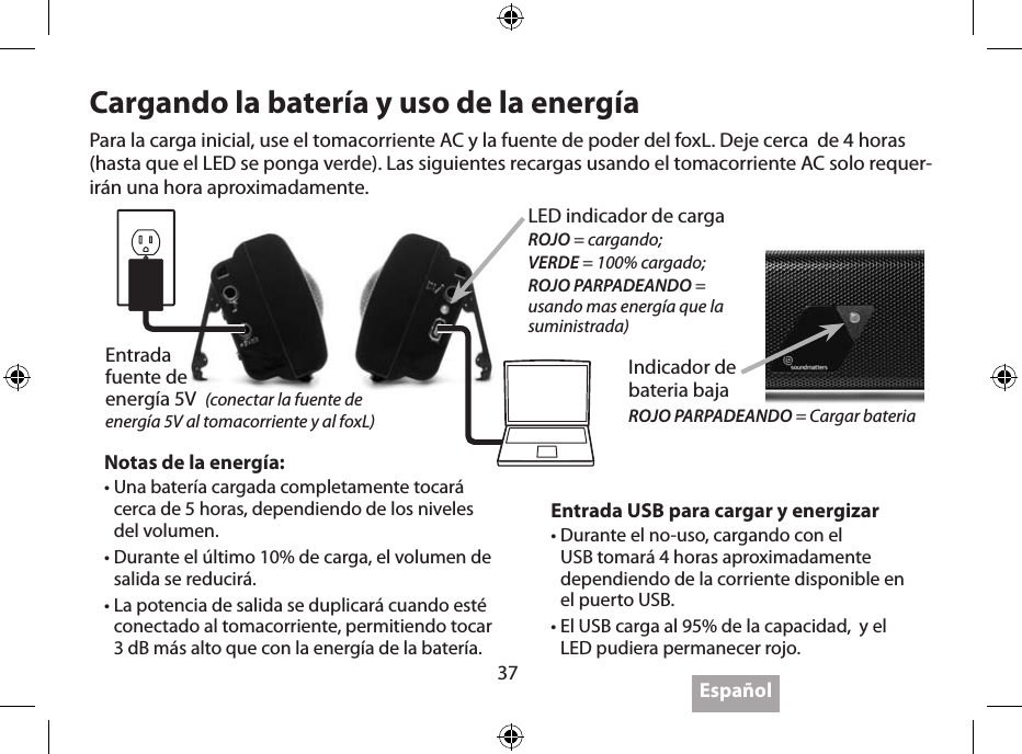 37EspañolObteniendo el máximo1.  IMPORTANTE: Use el adaptador de pared para cargar completamente el foxL antes de operarlo con la batería por primera vez.2.  IMPORTANTE: Apáguelo cuando no lo esté escuchando, el foxL no tiene auto apagado.3.  La distancia optima para escuchar el foxL es 1.5 a 3 pies con los Twoofers en dirección a tus oídos.4.  Colocando el foxL en una supercie sólida incrementará la salida, colocándolo en múltiples supercies (paredes, esquinas) mejora el bajo.5.  Siéntelo … el bajo es sorprendente mientras  sostienes o cuelgas el foxL como un pendiente en un collar sobre el pecho.6.  IMPORTANTE: el poderoso bajo del fox’L puede hacerlo “caminar” sobre supercies duras cuando el sonido este muy alto.7.  FoxL toca hasta 3dB mas fuerte cuando está conectado al adaptador de pared o al USB.8.  FoxL toca menos fuerte durante el último 10% de la carga de la batería.9.  Utilizando el Bluetooth (si es disponible) es muy conveniente, pero la mejor calidad de sonido está disponible cuando se utiliza la grabación de alta resolución (bit rate) y una conexión.10.  Obtén lo último en “Obteniendo el máximo”, visitando www.soundmatters.com/foxL.Cargando la batería y uso de la energía Entrada USB para cargar y energizar•  Durante el no-uso, cargando con el USB tomará 4 horas aproximadamente dependiendo de la corriente disponible en el puerto USB.•  El USB carga al 95% de la capacidad,  y el LED pudiera permanecer rojo.Notas de la energía:•  Una batería cargada completamente tocará cerca de 5 horas, dependiendo de los niveles del volumen.•  Durante el último 10% de carga, el volumen de salida se reducirá.•  La potencia de salida se duplicará cuando esté conectado al tomacorriente, permitiendo tocar 3 dB más alto que con la energía de la batería.Para la carga inicial, use el tomacorriente AC y la fuente de poder del foxL. Deje cerca  de 4 horas (hasta que el LED se ponga verde). Las siguientes recargas usando el tomacorriente AC solo requer-irán una hora aproximadamente.Entrada  fuente de  energía 5V  (conectar la fuente de energía 5V al tomacorriente y al foxL)LED indicador de cargaROJO = cargando;VERDE = 100% cargado;ROJO PARPADEANDO = usando mas energía que la suministrada) Indicador de  bateria bajaROJO PARPADEANDO = Cargar bateria 