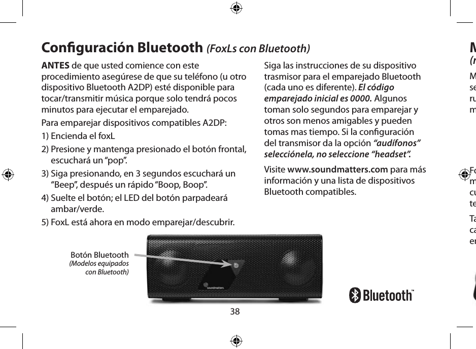 38ANTES de que usted comience con este procedimiento asegúrese de que su teléfono (u otro dispositivo Bluetooth A2DP) esté disponible para tocar/transmitir música porque solo tendrá pocos minutos para ejecutar el emparejado.Para emparejar dispositivos compatibles A2DP:1) Encienda el foxL2)  Presione y mantenga presionado el botón frontal, escuchará un “pop”.3)  Siga presionando, en 3 segundos escuchará un “Beep”, después un rápido “Boop, Boop”.4)  Suelte el botón; el LED del botón parpadeará ambar/verde.5)  FoxL está ahora en modo emparejar/descubrir.Conguración Bluetooth (FoxLs con Bluetooth)Siga las instrucciones de su dispositivo trasmisor para el emparejado Bluetooth (cada uno es diferente). El código emparejado inicial es 0000. Algunos toman solo segundos para emparejar y otros son menos amigables y pueden tomas mas tiempo. Si la conguración del transmisor da la opción “audífonos” selecciónela, no seleccione “headset”.Visite www.soundmatters.com para más información y una lista de dispositivos Bluetooth compatibles.Micrófono integrado(modelos equipados con micrófono)Micrófono con amplio ancho de banda de alta sensibilidad con electrónica dedicada a cancelar ruido/eco el cual provee una claridad de voz mejorada.FoxL automáticamente anula la transmisión de música, convirtiéndose en micrófono y bocina cuando una llamada es contestada por el teléfono Bluetooth conectado o computadora.También puedes usar el micrófono de alta calidad del foxL conectándolo al puerto de entrada mic/audio de la computadora.Botón Bluetooth(Modelos equipados  con Bluetooth)