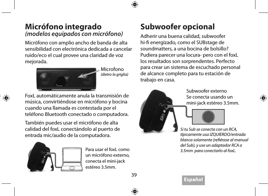 39EspañolSiga las instrucciones de su dispositivo trasmisor para el emparejado Bluetooth (cada uno es diferente). El código emparejado inicial es 0000. Algunos toman solo segundos para emparejar y otros son menos amigables y pueden tomas mas tiempo. Si la conguración del transmisor da la opción “audífonos” selecciónela, no seleccione “headset”.Visite www.soundmatters.com para más información y una lista de dispositivos Bluetooth compatibles.Micrófono integrado(modelos equipados con micrófono)Micrófono con amplio ancho de banda de alta sensibilidad con electrónica dedicada a cancelar ruido/eco el cual provee una claridad de voz mejorada.Subwoofer opcionalAdherir una buena calidad, subwoofer hi- energizado, como el SUBstage de soundmatters, a una bocina de bolsillo? Pudiera parecer una locura- pero con el foxL los resultados son sorprendentes. Perfecto para crear un sistema de escuchado personal de alcance completo para tu estación de trabajo en casa.Microfono(dietro la griglia)Para usar el foxL como un micrófono externo, conecta el mini-jack estéreo 3.5mm.Si tu Sub se conecta con un RCA, típicamente usa IZQUIERDO/entrada blanca solamente (reérase al manual del Sub), y use un adaptador RCA a 3.5mm  para conectarlo al foxL.FoxL automáticamente anula la transmisión de música, convirtiéndose en micrófono y bocina cuando una llamada es contestada por el teléfono Bluetooth conectado o computadora.También puedes usar el micrófono de alta calidad del foxL conectándolo al puerto de entrada mic/audio de la computadora.Subwoofer externoSe conecta usando un  mini-jack estéreo 3.5mm.