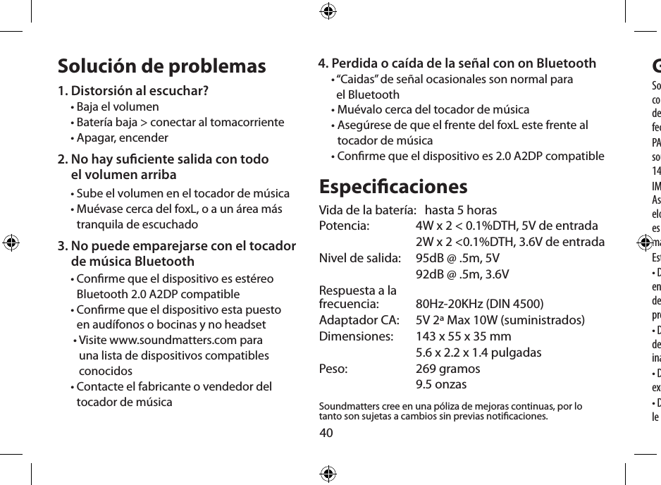 40Solución de problemas1. Distorsión al escuchar?• Baja el volumen• Batería baja &gt; conectar al tomacorriente• Apagar, encender2.  No hay suciente salida con todo  el volumen arriba• Sube el volumen en el tocador de música•  Muévase cerca del foxL, o a un área más tranquila de escuchado3.  No puede emparejarse con el tocador  de música Bluetooth•  Conrme que el dispositivo es estéreo Bluetooth 2.0 A2DP compatible•  Conrme que el dispositivo esta puesto  en audífonos o bocinas y no headset •  Visite www.soundmatters.com para  una lista de dispositivos compatibles  conocidos•  Contacte el fabricante o vendedor del  tocador de músicaEspecicacionesVida de la batería:   hasta 5 horasPotencia:   4W x 2 &lt; 0.1%DTH, 5V de entrada  2W x 2 &lt;0.1%DTH, 3.6V de entradaNivel de salida:  95dB @ .5m, 5V  92dB @ .5m, 3.6VRespuesta a la  frecuencia:   80Hz-20KHz (DIN 4500)Adaptador CA:   5V 2ª Max 10W (suministrados)Dimensiones:   143 x 55 x 35 mm  5.6 x 2.2 x 1.4 pulgadasPeso:  269 gramos  9.5 onzasSoundmatters cree en una póliza de mejoras continuas, por lo tanto son sujetas a cambios sin previas noticaciones.Garantía limitadaSoundmatters  international, inc. (soundmatters) garantiza al comprador y consumidor original que el foxL estará libre de defectos de fabricación y materiales por un periodo de un año después de la fecha de compra.PARA LOS DETALLES COMPLETOS DE ESTA GARANTIA VISITEwww.soundmatters.com o contacte soundmatters a los teléfonos 775-981-1461, 800-698-SOMA(en los E.U.)IMPORTANTE – Mantenga sus recibos originales de compra. Asegúrese que el distribuidor haya  escrito la fecha, numero de mod-elo, y numero de serie del producto en el recibo. Esta información es requerida para los servicios de garantía. Asegúrese de obtener y mantener la prueba de envío.Esta garantía no cubre:• Daños que sean el resultado del mal uso, abuso, accidente (incluy-endo pero no limitado a los daños causados por agua) conexión defectuosa, equipo asociado defectuoso o mal ajustado, o uso del producto con equipo para el cual no fue diseñado.• Defectos cosméticos que aparezcan después de treinta (30) días de la fecha de compra. Daños cosméticos causados por manejo inadecuado son también excluidos.• Daños cosméticos causados por manejo inadecuado son también excluidos.• Daños que ocurran mientras el producto es enviado a quien sea que le dé el servicio.4.  Perdida o caída de la señal con on Bluetooth•  “Caidas” de señal ocasionales son normal para  el Bluetooth• Muévalo cerca del tocador de música•  Asegúrese de que el frente del foxL este frente al tocador de música•  Conrme que el dispositivo es 2.0 A2DP compatible