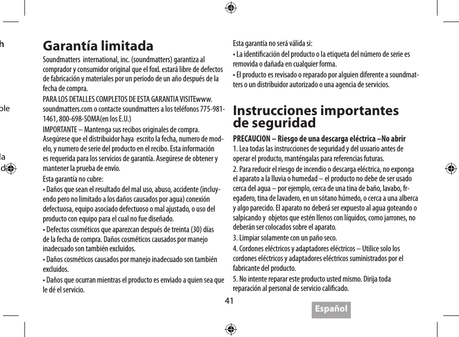 41EspañolEspecicacionesVida de la batería:   hasta 5 horasPotencia:   4W x 2 &lt; 0.1%DTH, 5V de entrada  2W x 2 &lt;0.1%DTH, 3.6V de entradaNivel de salida:  95dB @ .5m, 5V  92dB @ .5m, 3.6VRespuesta a la  frecuencia:   80Hz-20KHz (DIN 4500)Adaptador CA:   5V 2ª Max 10W (suministrados)Dimensiones:   143 x 55 x 35 mm  5.6 x 2.2 x 1.4 pulgadasPeso:  269 gramos  9.5 onzasSoundmatters cree en una póliza de mejoras continuas, por lo tanto son sujetas a cambios sin previas noticaciones.Garantía limitadaSoundmatters  international, inc. (soundmatters) garantiza al comprador y consumidor original que el foxL estará libre de defectos de fabricación y materiales por un periodo de un año después de la fecha de compra.PARA LOS DETALLES COMPLETOS DE ESTA GARANTIA VISITEwww.soundmatters.com o contacte soundmatters a los teléfonos 775-981-1461, 800-698-SOMA(en los E.U.)IMPORTANTE – Mantenga sus recibos originales de compra. Asegúrese que el distribuidor haya  escrito la fecha, numero de mod-elo, y numero de serie del producto en el recibo. Esta información es requerida para los servicios de garantía. Asegúrese de obtener y mantener la prueba de envío.Esta garantía no cubre:• Daños que sean el resultado del mal uso, abuso, accidente (incluy-endo pero no limitado a los daños causados por agua) conexión defectuosa, equipo asociado defectuoso o mal ajustado, o uso del producto con equipo para el cual no fue diseñado.• Defectos cosméticos que aparezcan después de treinta (30) días de la fecha de compra. Daños cosméticos causados por manejo inadecuado son también excluidos.• Daños cosméticos causados por manejo inadecuado son también excluidos.• Daños que ocurran mientras el producto es enviado a quien sea que le dé el servicio.Esta garantía no será válida si:• La identicación del producto o la etiqueta del número de serie es removida o dañada en cualquier forma.• El producto es revisado o reparado por alguien diferente a soundmat-ters o un distribuidor autorizado o una agencia de servicios.Instrucciones importantes  de seguridadPRECAUCION – Riesgo de una descarga eléctrica –No abrir1. Lea todas las instrucciones de seguridad y del usuario antes de operar el producto, manténgalas para referencias futuras.2. Para reducir el riesgo de incendio o descarga eléctrica, no exponga el aparato a la lluvia o humedad – el producto no debe de ser usado cerca del agua – por ejemplo, cerca de una tina de baño, lavabo, fr-egadero, tina de lavadero, en un sótano húmedo, o cerca a una alberca y algo parecido. El aparato no deberá ser expuesto al agua goteando o salpicando y  objetos que estén llenos con líquidos, como jarrones, no deberán ser colocados sobre el aparato.3. Limpiar solamente con un paño seco.4. Cordones eléctricos y adaptadores eléctricos – Utilice solo los cordones eléctricos y adaptadores eléctricos suministrados por el fabricante del producto.5. No intente reparar este producto usted mismo. Dirija toda reparación al personal de servicio calicado.4.  Perdida o caída de la señal con on Bluetooth•  “Caidas” de señal ocasionales son normal para  el Bluetooth• Muévalo cerca del tocador de música•  Asegúrese de que el frente del foxL este frente al tocador de música•  Conrme que el dispositivo es 2.0 A2DP compatible