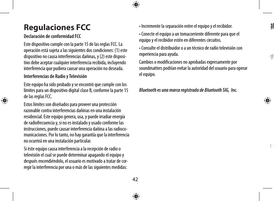 42操作程序電源開關音源輸入 ( 3.5mm 立體插座 )電源輸入  ( 外接至 5V 電源充電器 )卡榫支架保護面蓋(撐開後更加穩固)手提帶孔Regulaciones FCCDeclaración de conformidad FCCEste dispositivo cumple con la parte 15 de las reglas FCC. La operación está sujeta a las siguientes dos condiciones: (1) este dispositivo no causa interferencias dañinas, y (2) este disposi-tivo debe aceptar cualquier interferencia recibida, incluyendo interferencia que pudiera causar una operación no deseada.Interferencias de Radio y TelevisiónEste equipo ha sido probado y se encontró que cumple con los límites para un dispositivo digital clase B, conforme la parte 15 de las reglas FCC.Estos límites son diseñados para proveer una protección razonable contra interferencias dañinas en una instalación residencial. Este equipo genera, usa, y puede irradiar energía de radiofrecuencia y, si no es instalado y usado conforme las instrucciones, puede causar interferencia dañina a las radioco-municaciones. Por lo tanto, no hay garantía que la interferencia no ocurrirá en una instalación particular.Si éste equipo causa interferencia a la recepción de radio o televisión el cual se puede determinar apagando el equipo y después encendiéndolo, el usuario es motivado a tratar de cor-regir la interferencia por una o más de las siguientes medidas:• Incremente la separación entre el equipo y el recibidor.• Conecte el equipo a un tomacorriente diferente para que el equipo y el recibidor estén en diferentes circuitos.• Consulte el distribuidor o a un técnico de radio televisión con experiencia para ayuda.Cambios o modicaciones no aprobadas expresamente por soundmatters podrían evitar la autoridad del usuario para operar el equipo.Bluetooth es una marca registrada de Bluetooth SIG,  Inc.