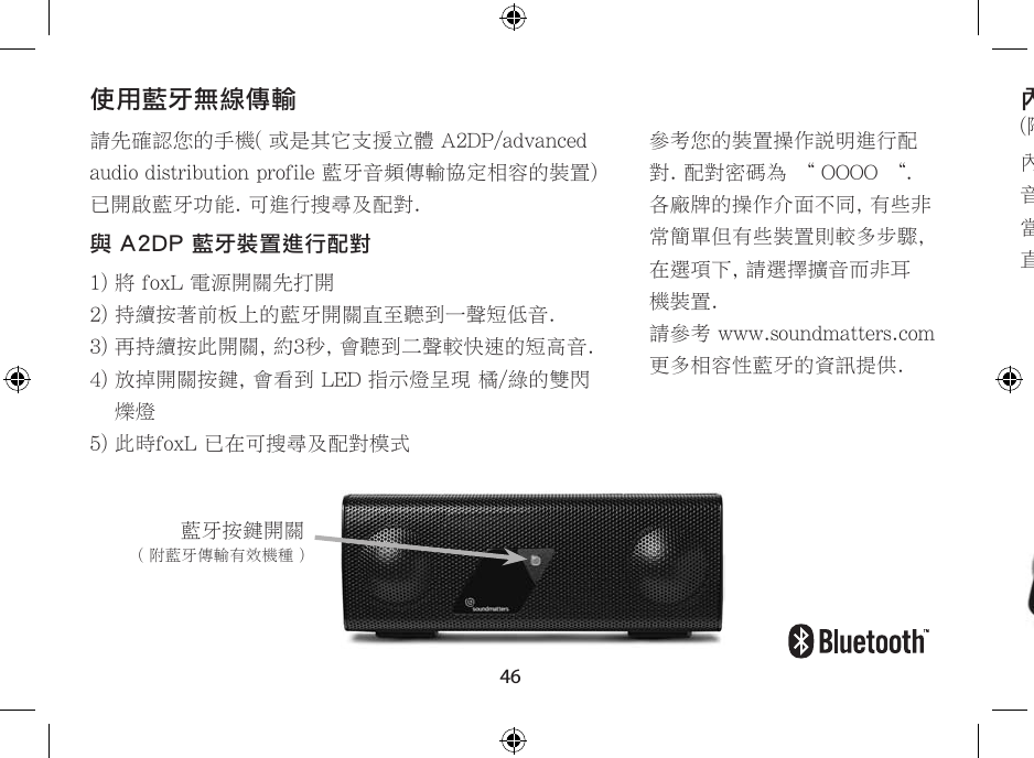 46請先確認您的手機( 或是其它支援立體 A2DP/advanced audio distribution profile 藍牙音頻傳輸協定相容的裝置) 已開啟藍牙功能. 可進行搜尋及配對.與 A2DP 藍牙裝置進行配對1) 將 foxL 電源開關先打開2) 持續按著前板上的藍牙開關直至聽到一聲短低音.3) 再持續按此開關, 約3秒, 會聽到二聲較快速的短高音.4)  放掉開關按鍵, 會看到 LED 指示燈呈現 橘/綠的雙閃爍燈5) 此時foxL 已在可搜尋及配對模式藍牙按鍵開關( 附藍牙傳輸有效機種 )使用藍牙無線傳輸參考您的裝置操作說明進行配對. 配對密碼為 “ OOOO “.各廠牌的操作介面不同, 有些非常簡單但有些裝置則較多步驟,在選項下, 請選擇擴音而非耳機裝置.請參考 www.soundmatters.com 更多相容性藍牙的資訊提供.內建麥克風(附麥克風有效機種)內建消除噪音高靈敏度的寬頻麥克風, 強化語音對話的清晰傳輸.當使用藍牙無線播放音樂時, 來電會中斷音樂直接轉至擴音電話功能. 完全簡化的使用介面.