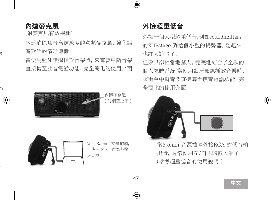 47參考您的裝置操作說明進行配對. 配對密碼為 “ OOOO “.各廠牌的操作介面不同, 有些非常簡單但有些裝置則較多步驟,在選項下, 請選擇擴音而非耳機裝置.請參考 www.soundmatters.com 更多相容性藍牙的資訊提供.內建麥克風(附麥克風有效機種)內建消除噪音高靈敏度的寬頻麥克風, 強化語音對話的清晰傳輸.當使用藍牙無線播放音樂時, 來電會中斷音樂直接轉至擴音電話功能. 完全簡化的使用介面.外接超重低音外接一個大型超重低音,例如soundmatters的SUBstage,到這個小型的揚聲器, 聽起來也許太誇張了.但效果卻相當地驚人, 完美地結合了全頻的個人視聽系統.當使用藍牙無線播放音樂時, 來電會中斷音樂直接轉至擴音電話功能. 完全簡化的使用介面.內隱麥克風 ( 於網罩之下 )接上 3.5mm 立體插頭, 可使用 FoxL 作為外接麥克風. 當3.5mm 音源插座外接RCA 的低音輸出時, 通常使用左/白色的輸入端子(參考超重低音的使用說明 )中文