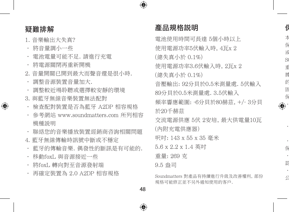 48產品規格說明電池使用時間可長達 5個小時以上使用電源功率5伏輸入時, 4瓦x 2  (總失真小於 0.1%)使用電源功率3.6伏輸入時, 2瓦x 2  (總失真小於 0.1%)音壓輸出: 92分貝於0.5米測量處. 5伏輸入89分貝於0.5米測量處. 3.5伏輸入頻率響應範圍: -6分貝於80赫茲, +/- 3分貝於20千赫茲交流電源供應 5伏 2安培, 最大供電量10瓦  (內附充電供應器)呎吋: 143 x 55 x 35 毫米5.6 x 2.2 x 1.4 英吋重量: 269 克9.5 盎司Soundmatters 對產品有持續進行升級及改善權利, 部份規格可能修正並不另外通知使用的客戶.疑難排解1. 音樂輸出大失真?• 將音量調小一些• 電池電量可能不足. 請進行充電• 將電源關閉再重新開機2. 音量開關已開到最大而聲音還是很小時.• 調整音源裝置音量加大.• 調整較近場聆聽或選擇較安靜的環境3. 與藍牙無線音樂裝置無法配對• 檢查配對裝置是否為藍牙 A2DP 相容規格•  參考網站 www.soundmatters.com 所列相容機種說明• 聯絡您的音樂播放裝置經銷商咨詢相關問題4. 藍牙無線傳輸時訊號中斷或不穩定• 藍牙的傳輸音樂. 偶發性的斷訊是有可能的.• 移動foxL 與音源接近一些• 將foxL 轉向對至音源發射端• 再確定裝置為 2.0 A2DP 相容規格保固服務本公司對產品第一買主客戶提供一年的保固期.保固內容及細節, 請參考 www.soundmatters.com 或聯絡我們, 服務電話 775.981.1460, 800.698.SOMA ( 美國地區 )重要說明 – 請保留您原始購買收據發票及出貨單據. 確定您購買的經銷商資料都在此單據, 包括 您的購買日期, 機種編號及產品序號. 這些資料在保固服務時都會需要提供.保固範圍不包括:•  產品不當使用,破壞, 意外, 錯誤接線, 不良或失調的外接裝置,不合適的外接裝置所造成的損壞 ( 包括暴露於雨水等損壞 ), 不在保固範圍.•  自購買日30天後產品外觀的損傷. 或是不當的表面處理接觸造成的外觀損傷, 不在保固範圍.• 經銷運送所造成的損壞. 不在保固範圍保固無效說明:• 產品識別或是產品序號標籤已被撕去或無法辨認, 本保固條款無效.• 產品經非soundmatters公司或是指定授權維修公司所檢修及改裝. 本保固條款無效.