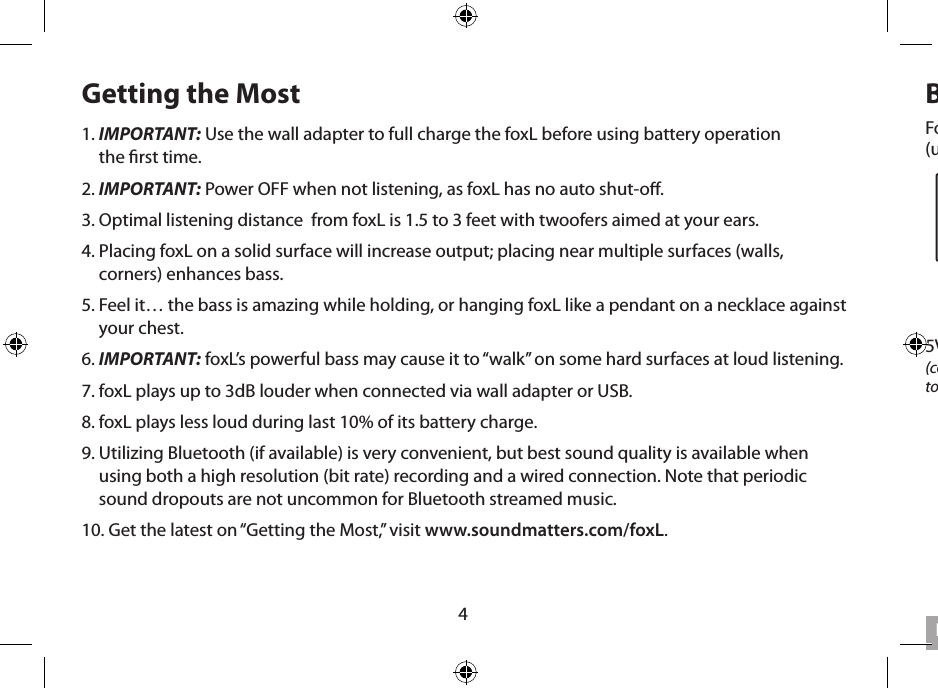 4Getting the Most1.  IMPORTANT: Use the wall adapter to full charge the foxL before using battery operation  the rst time.2. IMPORTANT: Power OFF when not listening, as foxL has no auto shut-o.3. Optimal listening distance  from foxL is 1.5 to 3 feet with twoofers aimed at your ears.4.  Placing foxL on a solid surface will increase output; placing near multiple surfaces (walls, corners) enhances bass.5.  Feel it… the bass is amazing while holding, or hanging foxL like a pendant on a necklace against your chest.6. IMPORTANT: foxL’s powerful bass may cause it to “walk” on some hard surfaces at loud listening. 7. foxL plays up to 3dB louder when connected via wall adapter or USB.8. foxL plays less loud during last 10% of its battery charge.9.  Utilizing Bluetooth (if available) is very convenient, but best sound quality is available when using both a high resolution (bit rate) recording and a wired connection. Note that periodic sound dropouts are not uncommon for Bluetooth streamed music.10. Get the latest on “Getting the Most,” visit www.soundmatters.com/foxL.Battery Charging &amp; Power UseFor INITIAL CHARGING, use wall-socket AC and the foxL power supply. Allow about 4 hours  (until LED goes green). Subsequent rechargings using AC will require only about 1 hour.English5V Power Supply Input  (connect to 5 V power supply  to wall AC and foxL)LED Charge IndicatorRED = charging; GREEN = 100% charge;BLINKING RED = using  more power than  incomingLow Battery  Indicator BLINKING RED = charge battery 