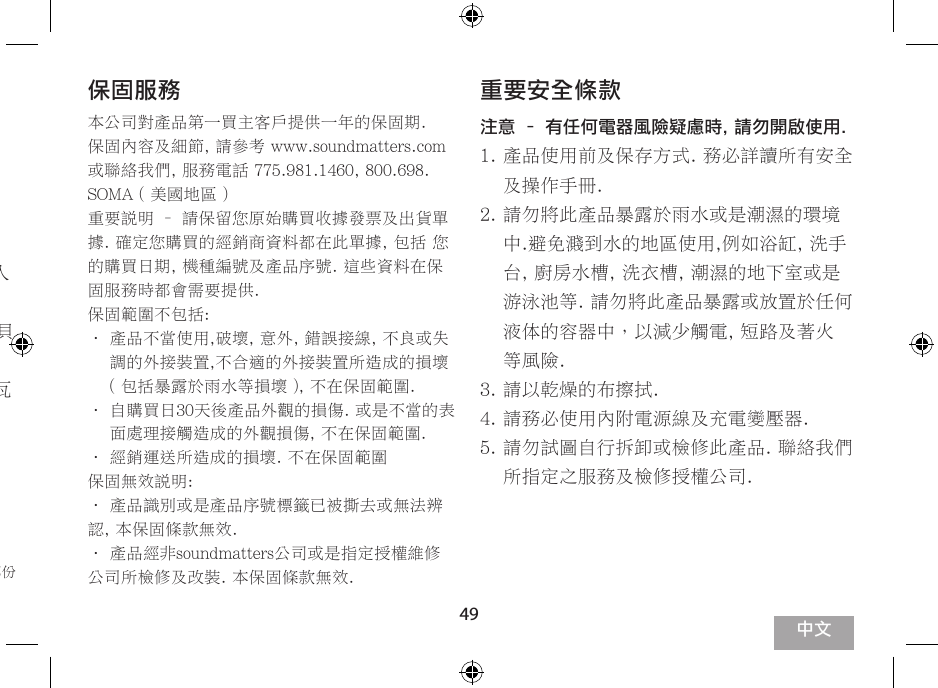 49產品規格說明電池使用時間可長達 5個小時以上使用電源功率5伏輸入時, 4瓦x 2  (總失真小於 0.1%)使用電源功率3.6伏輸入時, 2瓦x 2  (總失真小於 0.1%)音壓輸出: 92分貝於0.5米測量處. 5伏輸入89分貝於0.5米測量處. 3.5伏輸入頻率響應範圍: -6分貝於80赫茲, +/- 3分貝於20千赫茲交流電源供應 5伏 2安培, 最大供電量10瓦  (內附充電供應器)呎吋: 143 x 55 x 35 毫米5.6 x 2.2 x 1.4 英吋重量: 269 克9.5 盎司Soundmatters 對產品有持續進行升級及改善權利, 部份規格可能修正並不另外通知使用的客戶.保固服務本公司對產品第一買主客戶提供一年的保固期.保固內容及細節, 請參考 www.soundmatters.com 或聯絡我們, 服務電話 775.981.1460, 800.698.SOMA ( 美國地區 )重要說明 – 請保留您原始購買收據發票及出貨單據. 確定您購買的經銷商資料都在此單據, 包括 您的購買日期, 機種編號及產品序號. 這些資料在保固服務時都會需要提供.保固範圍不包括:•  產品不當使用,破壞, 意外, 錯誤接線, 不良或失調的外接裝置,不合適的外接裝置所造成的損壞 ( 包括暴露於雨水等損壞 ), 不在保固範圍.•  自購買日30天後產品外觀的損傷. 或是不當的表面處理接觸造成的外觀損傷, 不在保固範圍.• 經銷運送所造成的損壞. 不在保固範圍保固無效說明:• 產品識別或是產品序號標籤已被撕去或無法辨認, 本保固條款無效.• 產品經非soundmatters公司或是指定授權維修公司所檢修及改裝. 本保固條款無效.重要安全條款注意 – 有任何電器風險疑慮時, 請勿開啟使用.1.  產品使用前及保存方式. 務必詳讀所有安全及操作手冊.2.  請勿將此產品暴露於雨水或是潮濕的環境中.避免濺到水的地區使用,例如浴缸, 洗手台, 廚房水槽, 洗衣槽, 潮濕的地下室或是游泳池等. 請勿將此產品暴露或放置於任何液体的容器中，以減少觸電, 短路及著火等風險.3. 請以乾燥的布擦拭.4. 請務必使用內附電源線及充電變壓器.5.  請勿試圖自行拆卸或檢修此產品. 聯絡我們所指定之服務及檢修授權公司.中文