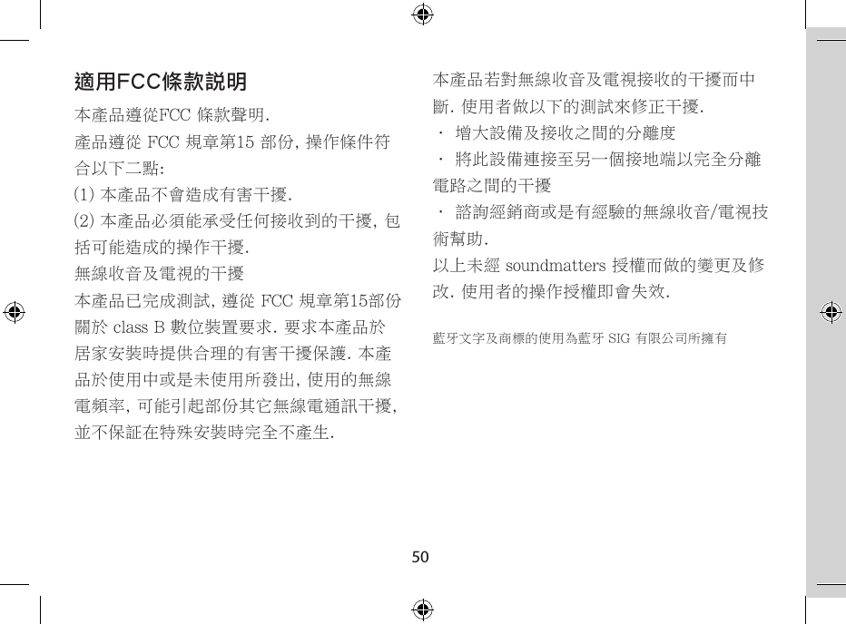 50適用FCC條款說明本產品遵從FCC 條款聲明.產品遵從 FCC 規章第15 部份, 操作條件符合以下二點:(1) 本產品不會造成有害干擾.(2) 本產品必須能承受任何接收到的干擾, 包括可能造成的操作干擾.無線收音及電視的干擾本產品已完成測試, 遵從 FCC 規章第15部份關於 class B 數位裝置要求. 要求本產品於居家安裝時提供合理的有害干擾保護. 本產品於使用中或是未使用所發出, 使用的無線電頻率, 可能引起部份其它無線電通訊干擾, 並不保証在特殊安裝時完全不產生.本產品若對無線收音及電視接收的干擾而中斷. 使用者做以下的測試來修正干擾.• 增大設備及接收之間的分離度• 將此設備連接至另一個接地端以完全分離電路之間的干擾• 諮詢經銷商或是有經驗的無線收音/電視技術幫助.以上未經 soundmatters 授權而做的變更及修改. 使用者的操作授權即會失效.藍牙文字及商標的使用為藍牙 SIG 有限公司所擁有