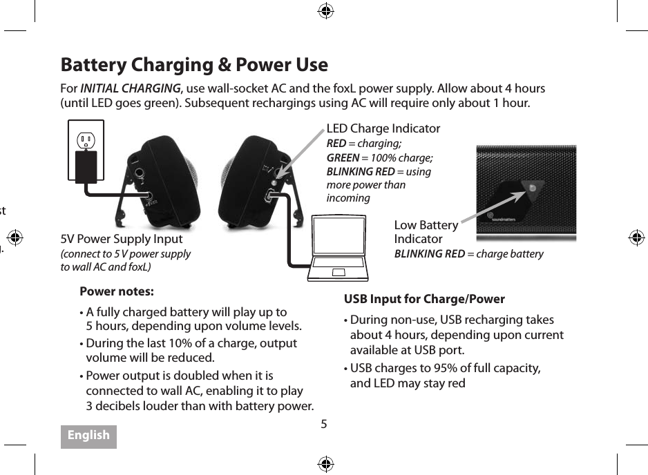 5Getting the Most1.  IMPORTANT: Use the wall adapter to full charge the foxL before using battery operation  the rst time.2. IMPORTANT: Power OFF when not listening, as foxL has no auto shut-o.3. Optimal listening distance  from foxL is 1.5 to 3 feet with twoofers aimed at your ears.4.  Placing foxL on a solid surface will increase output; placing near multiple surfaces (walls, corners) enhances bass.5.  Feel it… the bass is amazing while holding, or hanging foxL like a pendant on a necklace against your chest.6. IMPORTANT: foxL’s powerful bass may cause it to “walk” on some hard surfaces at loud listening. 7. foxL plays up to 3dB louder when connected via wall adapter or USB.8. foxL plays less loud during last 10% of its battery charge.9.  Utilizing Bluetooth (if available) is very convenient, but best sound quality is available when using both a high resolution (bit rate) recording and a wired connection. Note that periodic sound dropouts are not uncommon for Bluetooth streamed music.10. Get the latest on “Getting the Most,” visit www.soundmatters.com/foxL.Battery Charging &amp; Power UseUSB Input for Charge/Power•  During non-use, USB recharging takes about 4 hours, depending upon current available at USB port.•  USB charges to 95% of full capacity,  and LED may stay redPower notes:•  A fully charged battery will play up to  5 hours, depending upon volume levels.•  During the last 10% of a charge, output volume will be reduced.•  Power output is doubled when it is connected to wall AC, enabling it to play  3 decibels louder than with battery power.For INITIAL CHARGING, use wall-socket AC and the foxL power supply. Allow about 4 hours  (until LED goes green). Subsequent rechargings using AC will require only about 1 hour.English5V Power Supply Input  (connect to 5 V power supply  to wall AC and foxL)LED Charge IndicatorRED = charging; GREEN = 100% charge;BLINKING RED = using  more power than  incomingLow Battery  Indicator BLINKING RED = charge battery 