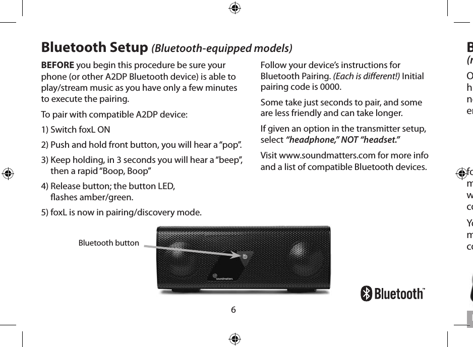 6BEFORE you begin this procedure be sure your phone (or other A2DP Bluetooth device) is able to play/stream music as you have only a few minutes to execute the pairing. To pair with compatible A2DP device:1) Switch foxL ON2) Push and hold front button, you will hear a “pop”. 3)  Keep holding, in 3 seconds you will hear a “beep”, then a rapid “Boop, Boop” 4)  Release button; the button LED,  ashes amber/green. 5) foxL is now in pairing/discovery mode.Bluetooth buttonBluetooth Setup (Bluetooth-equipped models)Follow your device’s instructions for Bluetooth Pairing. (Each is dierent!) Initial pairing code is 0000.Some take just seconds to pair, and some are less friendly and can take longer. If given an option in the transmitter setup, select “headphone,” NOT “headset.” Visit www.soundmatters.com for more info and a list of compatible Bluetooth devices.Built-in Microphone (microphone-equipped models)On the front of foxL is a wide bandwidth, high sensitivity microphone with dedicated noise-canceling electronics which provide enhanced voice clarity.foxL automatically over-rides  streaming music, becoming both mic and speaker when a call is answered by your bluetooth-connected phone or computer.You can also make use of foxL’s high-quality microphone by connecting it to your computer’s mic/audio input port.  English