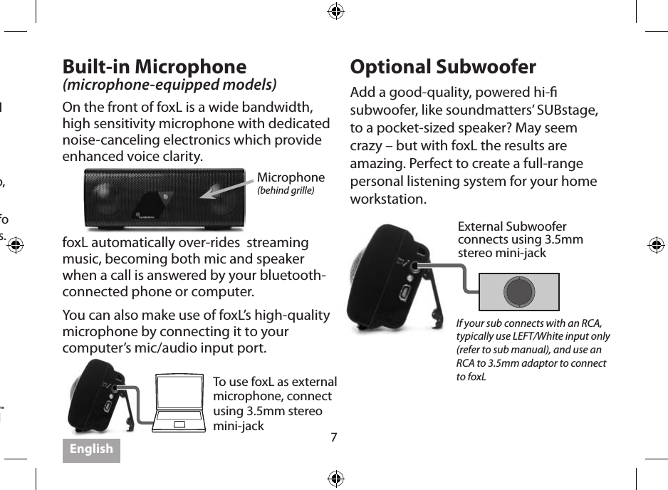 7Follow your device’s instructions for Bluetooth Pairing. (Each is dierent!) Initial pairing code is 0000.Some take just seconds to pair, and some are less friendly and can take longer. If given an option in the transmitter setup, select “headphone,” NOT “headset.” Visit www.soundmatters.com for more info and a list of compatible Bluetooth devices.Built-in Microphone (microphone-equipped models)On the front of foxL is a wide bandwidth, high sensitivity microphone with dedicated noise-canceling electronics which provide enhanced voice clarity.Optional SubwooferAdd a good-quality, powered hi- subwoofer, like soundmatters’ SUBstage, to a pocket-sized speaker? May seem crazy – but with foxL the results are amazing. Perfect to create a full-range personal listening system for your home workstation.Microphone(behind grille)External Subwooferconnects using 3.5mm stereo mini-jackTo use foxL as external microphone, connect using 3.5mm stereo mini-jackIf your sub connects with an RCA, typically use LEFT/White input only  (refer to sub manual), and use an RCA to 3.5mm adaptor to connect to foxLfoxL automatically over-rides  streaming music, becoming both mic and speaker when a call is answered by your bluetooth-connected phone or computer.You can also make use of foxL’s high-quality microphone by connecting it to your computer’s mic/audio input port.  English