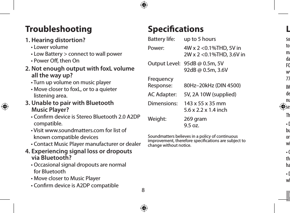 8Troubleshooting1. Hearing distortion?• Lower volume• Low Battery &gt; connect to wall power• Power O, then On2.  Not enough output with foxL volume  all the way up?• Turn up volume on music player•  Move closer to foxL, or to a quieter  listening area.3.  Unable to pair with Bluetooth  Music Player?•  Conrm device is Stereo Bluetooth 2.0 A2DP compatible. •  Visit www.soundmatters.com for list of known compatible devices• Contact Music Player manufacturer or dealer  4.  Experiencing signal loss or dropouts  via Bluetooth?•  Occasional signal dropouts are normal  for Bluetooth• Move closer to Music Player• Conrm device is A2DP compatibleSpecicationsBattery life:   up to 5 hoursPower:   4W x 2 &lt;0.1%THD, 5V in   2W x 2 &lt;0.1%THD, 3.6V inOutput Level:   95dB @ 0.5m, 5V   92dB @ 0.5m, 3.6VFrequency  Response:   80Hz–20kHz (DIN 4500)AC Adapter:   5V, 2A 10W (supplied)Dimensions:   143 x 55 x 35 mm   5.6 x 2.2 x 1.4 inchWeight:   269 gram   9.5 oz.Soundmatters believes in a policy of continuous improvement, therefore specications are subject to change without notice. Limited Warrantysoundmatters international, inc. (soundmatters) warrants foxL to the original consumer purchaser to be free from defects in materials and workmanship for a period of one (1) year after the date of purchase. FOR COMPLETE DETAILS OF THIS WARRANTY VISIT www,soundmatters.com or contact soundmatters at 775.981.1460, 800.698.SOMA (in US)IMPORTANT – Keep your original sales receipt. Be sure the retail dealer has written on it the date, model number, and serial number of the Product. This information is required for warranty service. Be sure to obtain and retain proof of shipment.This warranty does not cover:• Damage that is the result of misuse, abuse, accident (including but not limited to damage by water), faulty hookup, defective or maladjusted associated equipment, or the use of the Product with equipment for which it was not intended.• Cosmetic defects that appear more than thirty (30) days after the date of purchase. Cosmetic damage caused by improper handling is also excluded.• Damage that occurs while the Product is being shipped to whoever will service it. English